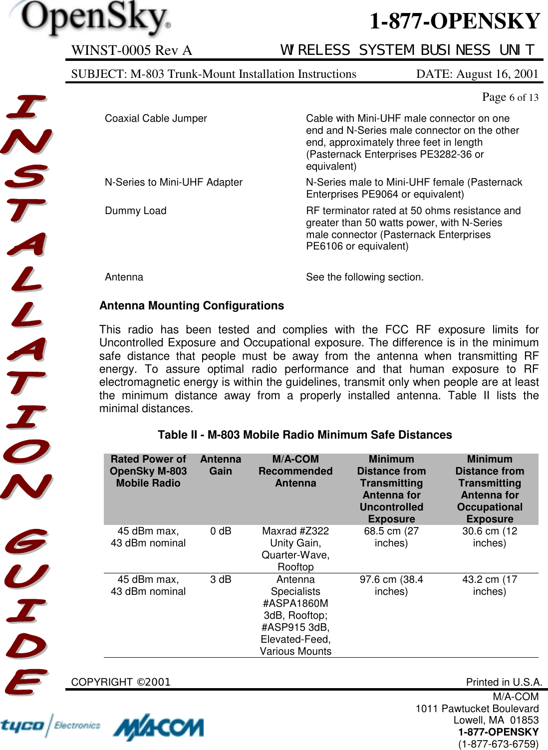 WINST-0005 Rev A WIRELESS SYSTEM BUSINESS UNITSUBJECT: M-803 Trunk-Mount Installation Instructions DATE: August 16, 2001Page 6 of 13COPYRIGHT ©2001 Printed in U.S.A.M/A-COM1011 Pawtucket BoulevardLowell, MA  018531-877-OPENSKY(1-877-673-6759)1-877-OPENSKYCoaxial Cable Jumper Cable with Mini-UHF male connector on oneend and N-Series male connector on the otherend, approximately three feet in length(Pasternack Enterprises PE3282-36 orequivalent)N-Series to Mini-UHF Adapter N-Series male to Mini-UHF female (PasternackEnterprises PE9064 or equivalent)Dummy Load RF terminator rated at 50 ohms resistance andgreater than 50 watts power, with N-Seriesmale connector (Pasternack EnterprisesPE6106 or equivalent)Antenna See the following section.Antenna Mounting ConfigurationsThis radio has been tested and complies with the FCC RF exposure limits forUncontrolled Exposure and Occupational exposure. The difference is in the minimumsafe distance that people must be away from the antenna when transmitting RFenergy. To assure optimal radio performance and that human exposure to RFelectromagnetic energy is within the guidelines, transmit only when people are at leastthe minimum distance away from a properly installed antenna. Table II lists theminimal distances.Table II - M-803 Mobile Radio Minimum Safe DistancesRated Power ofOpenSky M-803Mobile RadioAntennaGain M/A-COMRecommendedAntennaMinimumDistance fromTransmittingAntenna forUncontrolledExposureMinimumDistance fromTransmittingAntenna forOccupationalExposure45 dBm max,43 dBm nominal 0 dB Maxrad #Z322Unity Gain,Quarter-Wave,Rooftop68.5 cm (27inches) 30.6 cm (12inches)45 dBm max,43 dBm nominal 3 dB AntennaSpecialists#ASPA1860M3dB, Rooftop;#ASP915 3dB,Elevated-Feed,Various Mounts97.6 cm (38.4inches) 43.2 cm (17inches)