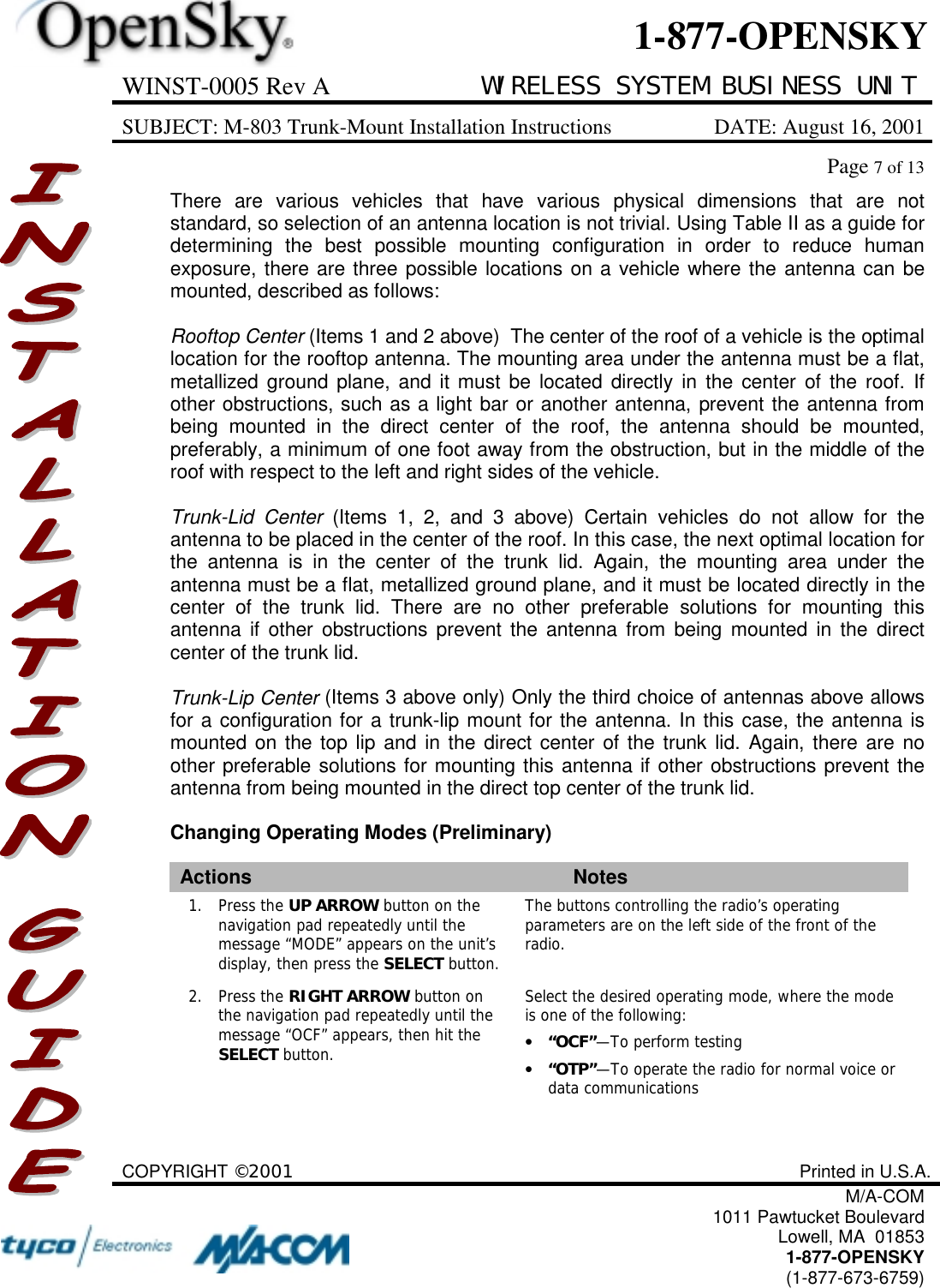 WINST-0005 Rev A WIRELESS SYSTEM BUSINESS UNITSUBJECT: M-803 Trunk-Mount Installation Instructions DATE: August 16, 2001Page 7 of 13COPYRIGHT ©2001 Printed in U.S.A.M/A-COM1011 Pawtucket BoulevardLowell, MA  018531-877-OPENSKY(1-877-673-6759)1-877-OPENSKYThere are various vehicles that have various physical dimensions that are notstandard, so selection of an antenna location is not trivial. Using Table II as a guide fordetermining the best possible mounting configuration in order to reduce humanexposure, there are three possible locations on a vehicle where the antenna can bemounted, described as follows:Rooftop Center (Items 1 and 2 above)  The center of the roof of a vehicle is the optimallocation for the rooftop antenna. The mounting area under the antenna must be a flat,metallized ground plane, and it must be located directly in the center of the roof. Ifother obstructions, such as a light bar or another antenna, prevent the antenna frombeing mounted in the direct center of the roof, the antenna should be mounted,preferably, a minimum of one foot away from the obstruction, but in the middle of theroof with respect to the left and right sides of the vehicle.Trunk-Lid Center (Items 1, 2, and 3 above) Certain vehicles do not allow for theantenna to be placed in the center of the roof. In this case, the next optimal location forthe antenna is in the center of the trunk lid. Again, the mounting area under theantenna must be a flat, metallized ground plane, and it must be located directly in thecenter of the trunk lid. There are no other preferable solutions for mounting thisantenna if other obstructions prevent the antenna from being mounted in the directcenter of the trunk lid.Trunk-Lip Center (Items 3 above only) Only the third choice of antennas above allowsfor a configuration for a trunk-lip mount for the antenna. In this case, the antenna ismounted on the top lip and in the direct center of the trunk lid. Again, there are noother preferable solutions for mounting this antenna if other obstructions prevent theantenna from being mounted in the direct top center of the trunk lid.Changing Operating Modes (Preliminary)Actions Notes1. Press the UP ARROW button on thenavigation pad repeatedly until themessage “MODE” appears on the unit’sdisplay, then press the SELECT button.The buttons controlling the radio’s operatingparameters are on the left side of the front of theradio.2. Press the RIGHT ARROW button onthe navigation pad repeatedly until themessage “OCF” appears, then hit theSELECT button.Select the desired operating mode, where the modeis one of the following:•“OCF”—To perform testing•“OTP”—To operate the radio for normal voice ordata communications