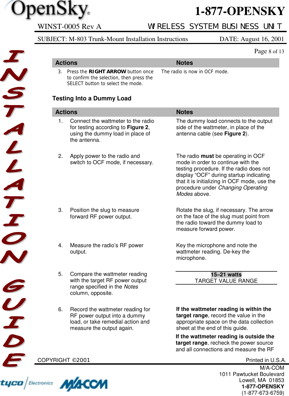 WINST-0005 Rev A WIRELESS SYSTEM BUSINESS UNITSUBJECT: M-803 Trunk-Mount Installation Instructions DATE: August 16, 2001Page 8 of 13COPYRIGHT ©2001 Printed in U.S.A.M/A-COM1011 Pawtucket BoulevardLowell, MA  018531-877-OPENSKY(1-877-673-6759)1-877-OPENSKYActions Notes3. Press the RIGHT ARROW button onceto confirm the selection, then press theSELECT button to select the mode.The radio is now in OCF mode.Testing Into a Dummy LoadActions Notes1. Connect the wattmeter to the radiofor testing according to Figure 2,using the dummy load in place ofthe antenna.The dummy load connects to the outputside of the wattmeter, in place of theantenna cable (see Figure 2).2. Apply power to the radio andswitch to OCF mode, if necessary. The radio must be operating in OCFmode in order to continue with thetesting procedure. If the radio does notdisplay “OCF” during startup indicatingthat it is initializing in OCF mode, use theprocedure under Changing OperatingModes above.3. Position the slug to measureforward RF power output. Rotate the slug, if necessary. The arrowon the face of the slug must point fromthe radio toward the dummy load tomeasure forward power.4. Measure the radio’s RF poweroutput. Key the microphone and note thewattmeter reading. De-key themicrophone.5. Compare the wattmeter readingwith the target RF power outputrange specified in the Notescolumn, opposite.15–21 wattsTARGET VALUE RANGE6. Record the wattmeter reading forRF power output into a dummyload, or take remedial action andmeasure the output again.If the wattmeter reading is within thetarget range, record the value in theappropriate space on the data collectionsheet at the end of this guide.If the wattmeter reading is outside thetarget range, recheck the power sourceand all connections and measure the RF