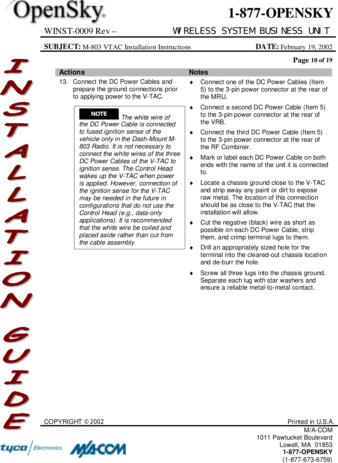 WINST-0009 Rev – WIRELESS SYSTEM BUSINESS UNITSUBJECT: M-803 VTAC Installation Instructions DATE: February 19, 2002Page 10 of 19COPYRIGHT ©2002 Printed in U.S.A.M/A-COM1011 Pawtucket BoulevardLowell, MA  018531-877-OPENSKY(1-877-673-6759)1-877-OPENSKYActions Notes13. Connect the DC Power Cables andprepare the ground connections priorto applying power to the V-TAC.♦  Connect one of the DC Power Cables (Item5) to the 3-pin power connector at the rear ofthe MRU.♦  Connect a second DC Power Cable (Item 5)to the 3-pin power connector at the rear ofthe VRB.♦  Connect the third DC Power Cable (Item 5)to the 3-pin power connector at the rear ofthe RF Combiner.♦  Mark or label each DC Power Cable on bothends with the name of the unit it is connectedto.♦  Locate a chassis ground close to the V-TACand strip away any paint or dirt to exposeraw metal. The location of this connectionshould be as close to the V-TAC that theinstallation will allow.♦  Cut the negative (black) wire as short aspossible on each DC Power Cable, stripthem, and crimp terminal lugs to them.♦  Drill an appropriately sized hole for theterminal into the cleared-out chassis locationand de-burr the hole.♦  Screw all three lugs into the chassis ground.Separate each lug with star washers andensure a reliable metal-to-metal contact.NOTE  The white wire ofthe DC Power Cable is connectedto fused ignition sense of thevehicle only in the Dash-Mount M-803 Radio. It is not necessary toconnect the white wires of the threeDC Power Cables of the V-TAC toignition sense. The Control Headwakes up the V-TAC when poweris applied. However, connection ofthe ignition sense for the V-TACmay be needed in the future inconfigurations that do not use theControl Head (e.g., data-onlyapplications). It is recommendedthat the white wire be coiled andplaced aside rather than cut fromthe cable assembly.