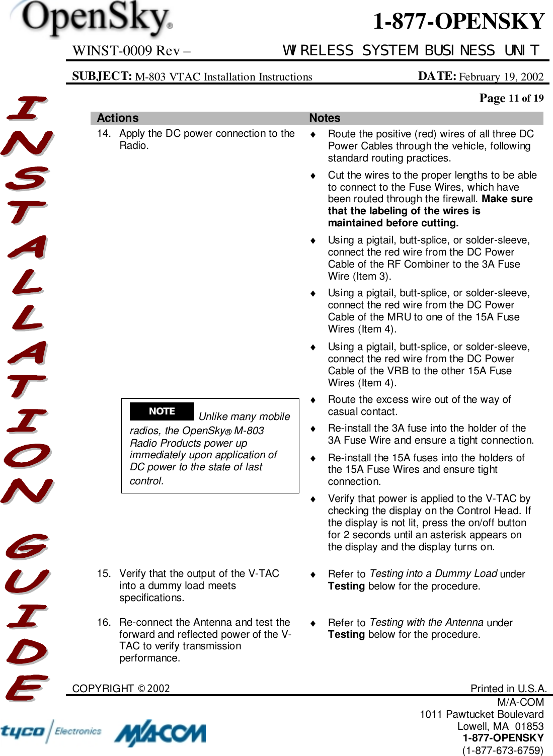 WINST-0009 Rev – WIRELESS SYSTEM BUSINESS UNITSUBJECT: M-803 VTAC Installation Instructions DATE: February 19, 2002Page 11 of 19COPYRIGHT ©2002 Printed in U.S.A.M/A-COM1011 Pawtucket BoulevardLowell, MA  018531-877-OPENSKY(1-877-673-6759)1-877-OPENSKYActions Notes14. Apply the DC power connection to theRadio. ♦  Route the positive (red) wires of all three DCPower Cables through the vehicle, followingstandard routing practices.♦  Cut the wires to the proper lengths to be ableto connect to the Fuse Wires, which havebeen routed through the firewall. Make surethat the labeling of the wires ismaintained before cutting.♦  Using a pigtail, butt-splice, or solder-sleeve,connect the red wire from the DC PowerCable of the RF Combiner to the 3A FuseWire (Item 3).♦  Using a pigtail, butt-splice, or solder-sleeve,connect the red wire from the DC PowerCable of the MRU to one of the 15A FuseWires (Item 4).♦  Using a pigtail, butt-splice, or solder-sleeve,connect the red wire from the DC PowerCable of the VRB to the other 15A FuseWires (Item 4).♦  Route the excess wire out of the way ofcasual contact.♦  Re-install the 3A fuse into the holder of the3A Fuse Wire and ensure a tight connection.♦  Re-install the 15A fuses into the holders ofthe 15A Fuse Wires and ensure tightconnection.♦  Verify that power is applied to the V-TAC bychecking the display on the Control Head. Ifthe display is not lit, press the on/off buttonfor 2 seconds until an asterisk appears onthe display and the display turns on.15. Verify that the output of the V-TACinto a dummy load meetsspecifications.♦ Refer to Testing into a Dummy Load underTesting below for the procedure.16. Re-connect the Antenna and test theforward and reflected power of the V-TAC to verify transmissionperformance.♦ Refer to Testing with the Antenna underTesting below for the procedure.NOTE  Unlike many mobileradios, the OpenSky® M-803Radio Products power upimmediately upon application ofDC power to the state of lastcontrol.