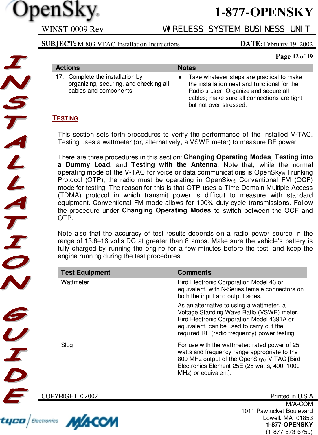 WINST-0009 Rev – WIRELESS SYSTEM BUSINESS UNITSUBJECT: M-803 VTAC Installation Instructions DATE: February 19, 2002Page 12 of 19COPYRIGHT ©2002 Printed in U.S.A.M/A-COM1011 Pawtucket BoulevardLowell, MA  018531-877-OPENSKY(1-877-673-6759)1-877-OPENSKYActions Notes17. Complete the installation byorganizing, securing, and checking allcables and components.♦  Take whatever steps are practical to makethe installation neat and functional for theRadio’s user. Organize and secure allcables; make sure all connections are tightbut not over-stressed.TESTINGThis section sets forth procedures to verify the performance of the installed V-TAC.Testing uses a wattmeter (or, alternatively, a VSWR meter) to measure RF power.There are three procedures in this section: Changing Operating Modes, Testing intoa Dummy Load, and Testing with the Antenna. Note that, while the normaloperating mode of the V-TAC for voice or data communications is OpenSky® TrunkingProtocol (OTP), the radio must be operating in OpenSky® Conventional FM (OCF)mode for testing. The reason for this is that OTP uses a Time Domain-Multiple Access(TDMA) protocol in which transmit power is difficult to measure with standardequipment. Conventional FM mode allows for 100% duty-cycle transmissions. Followthe procedure under Changing Operating Modes to switch between the OCF andOTP.Note also that the accuracy of test results depends on a radio power source in therange of 13.8–16 volts DC at greater than 8 amps. Make sure the vehicle’s battery isfully charged by running the engine for a few minutes before the test, and keep theengine running during the test procedures.Test Equipment CommentsWattmeter Bird Electronic Corporation Model 43 orequivalent, with N-Series female connectors onboth the input and output sides.As an alternative to using a wattmeter, aVoltage Standing Wave Ratio (VSWR) meter,Bird Electronic Corporation Model 4391A orequivalent, can be used to carry out therequired RF (radio frequency) power testing.Slug For use with the wattmeter; rated power of 25watts and frequency range appropriate to the800 MHz output of the OpenSky® V-TAC [BirdElectronics Element 25E (25 watts, 400–1000MHz) or equivalent].