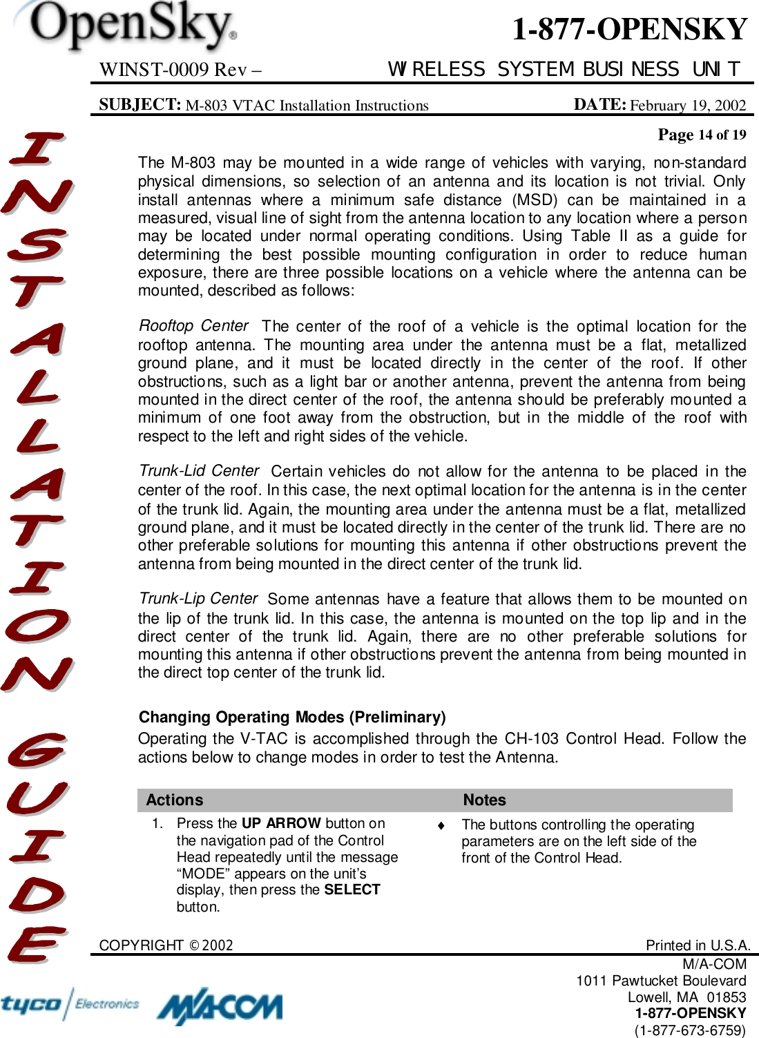 WINST-0009 Rev – WIRELESS SYSTEM BUSINESS UNITSUBJECT: M-803 VTAC Installation Instructions DATE: February 19, 2002Page 14 of 19COPYRIGHT ©2002 Printed in U.S.A.M/A-COM1011 Pawtucket BoulevardLowell, MA  018531-877-OPENSKY(1-877-673-6759)1-877-OPENSKYThe M-803 may be mounted in a wide range of vehicles with varying, non-standardphysical dimensions, so selection of an antenna and its location is not trivial. Onlyinstall antennas where a minimum safe distance (MSD) can be maintained in ameasured, visual line of sight from the antenna location to any location where a personmay be located under normal operating conditions. Using Table II as a guide fordetermining the best possible mounting configuration in order to reduce humanexposure, there are three possible locations on a vehicle where the antenna can bemounted, described as follows:Rooftop Center  The center of the roof of a vehicle is the optimal location for therooftop antenna. The mounting area under the antenna must be a flat, metallizedground plane, and it must be located directly in the center of the roof. If otherobstructions, such as a light bar or another antenna, prevent the antenna from beingmounted in the direct center of the roof, the antenna should be preferably mounted aminimum of one foot away from the obstruction, but in the middle of the roof withrespect to the left and right sides of the vehicle.Trunk-Lid Center  Certain vehicles do not allow for the antenna to be placed in thecenter of the roof. In this case, the next optimal location for the antenna is in the centerof the trunk lid. Again, the mounting area under the antenna must be a flat, metallizedground plane, and it must be located directly in the center of the trunk lid. There are noother preferable solutions for mounting this antenna if other obstructions prevent theantenna from being mounted in the direct center of the trunk lid.Trunk-Lip Center  Some antennas have a feature that allows them to be mounted onthe lip of the trunk lid. In this case, the antenna is mounted on the top lip and in thedirect center of the trunk lid. Again, there are no other preferable solutions formounting this antenna if other obstructions prevent the antenna from being mounted inthe direct top center of the trunk lid.Changing Operating Modes (Preliminary)Operating the V-TAC is accomplished through the CH-103 Control Head. Follow theactions below to change modes in order to test the Antenna.Actions Notes1. Press the UP ARROW button onthe navigation pad of the ControlHead repeatedly until the message“MODE” appears on the unit’sdisplay, then press the SELECTbutton.♦  The buttons controlling the operatingparameters are on the left side of thefront of the Control Head.