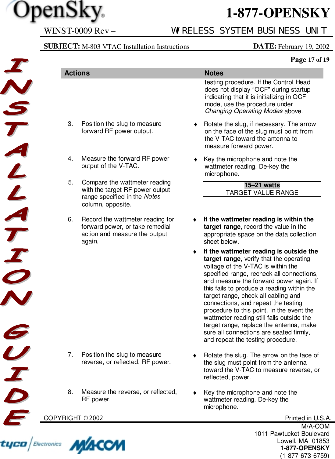 WINST-0009 Rev – WIRELESS SYSTEM BUSINESS UNITSUBJECT: M-803 VTAC Installation Instructions DATE: February 19, 2002Page 17 of 19COPYRIGHT ©2002 Printed in U.S.A.M/A-COM1011 Pawtucket BoulevardLowell, MA  018531-877-OPENSKY(1-877-673-6759)1-877-OPENSKYActions Notestesting procedure. If the Control Headdoes not display “OCF” during startupindicating that it is initializing in OCFmode, use the procedure underChanging Operating Modes above.3. Position the slug to measureforward RF power output. ♦  Rotate the slug, if necessary. The arrowon the face of the slug must point fromthe V-TAC toward the antenna tomeasure forward power.4. Measure the forward RF poweroutput of the V-TAC. ♦  Key the microphone and note thewattmeter reading. De-key themicrophone.5. Compare the wattmeter readingwith the target RF power outputrange specified in the Notescolumn, opposite.15–21 wattsTARGET VALUE RANGE6. Record the wattmeter reading forforward power, or take remedialaction and measure the outputagain.♦ If the wattmeter reading is within thetarget range, record the value in theappropriate space on the data collectionsheet below.♦ If the wattmeter reading is outside thetarget range, verify that the operatingvoltage of the V-TAC is within thespecified range, recheck all connections,and measure the forward power again. Ifthis fails to produce a reading within thetarget range, check all cabling andconnections, and repeat the testingprocedure to this point. In the event thewattmeter reading still falls outside thetarget range, replace the antenna, makesure all connections are seated firmly,and repeat the testing procedure.7. Position the slug to measurereverse, or reflected, RF power. ♦  Rotate the slug. The arrow on the face ofthe slug must point from the antennatoward the V-TAC to measure reverse, orreflected, power.8. Measure the reverse, or reflected,RF power. ♦  Key the microphone and note thewattmeter reading. De-key themicrophone.