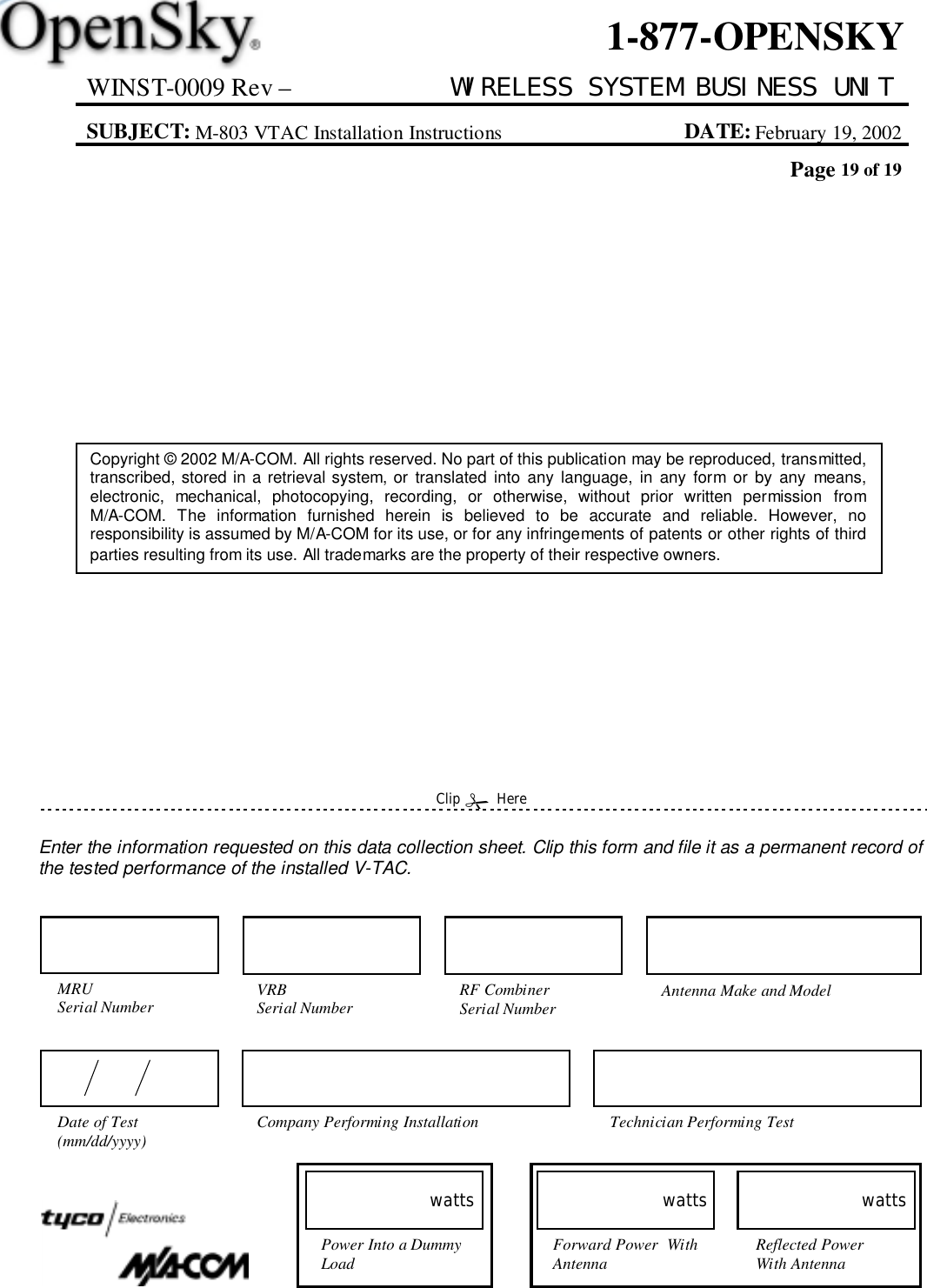 WINST-0009 Rev – WIRELESS SYSTEM BUSINESS UNITSUBJECT: M-803 VTAC Installation Instructions DATE: February 19, 2002Page 19 of 191-877-OPENSKYCopyright © 2002 M/A-COM. All rights reserved. No part of this publication may be reproduced, transmitted,transcribed, stored in a retrieval system, or translated into any language, in any form or by any means,electronic, mechanical, photocopying, recording, or otherwise, without prior written permission fromM/A-COM. The information furnished herein is believed to be accurate and reliable. However, noresponsibility is assumed by M/A-COM for its use, or for any infringements of patents or other rights of thirdparties resulting from its use. All trademarks are the property of their respective owners.Enter the information requested on this data collection sheet. Clip this form and file it as a permanent record ofthe tested performance of the installed V-TAC.Clip &quot; HereForward Power  WithAntennawattsReflected PowerWith AntennawattsPower Into a DummyLoadwattsCompany Performing Installation Technician Performing TestDate of Test(mm/dd/yyyy)MRUSerial Number Antenna Make and ModelVRBSerial Number RF CombinerSerial Number