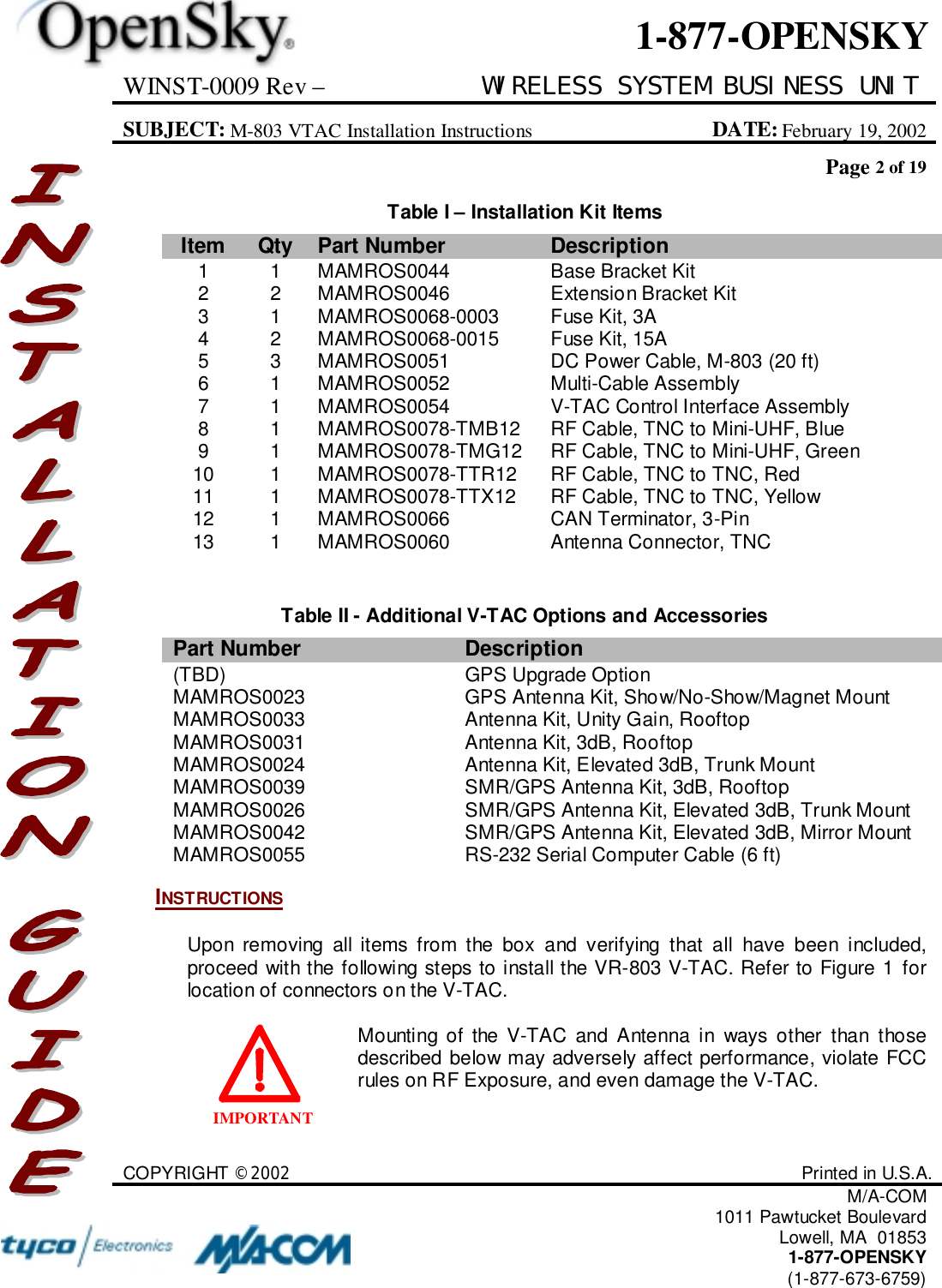 WINST-0009 Rev – WIRELESS SYSTEM BUSINESS UNITSUBJECT: M-803 VTAC Installation Instructions DATE: February 19, 2002Page 2 of 19COPYRIGHT ©2002 Printed in U.S.A.M/A-COM1011 Pawtucket BoulevardLowell, MA  018531-877-OPENSKY(1-877-673-6759)1-877-OPENSKYIMPORTANTTable I – Installation Kit ItemsItem Qty Part Number Description1 1 MAMROS0044 Base Bracket Kit2 2 MAMROS0046 Extension Bracket Kit3 1 MAMROS0068-0003 Fuse Kit, 3A4 2 MAMROS0068-0015 Fuse Kit, 15A5 3 MAMROS0051 DC Power Cable, M-803 (20 ft)6 1 MAMROS0052 Multi-Cable Assembly7 1 MAMROS0054 V-TAC Control Interface Assembly8 1 MAMROS0078-TMB12 RF Cable, TNC to Mini-UHF, Blue9 1 MAMROS0078-TMG12 RF Cable, TNC to Mini-UHF, Green10 1 MAMROS0078-TTR12 RF Cable, TNC to TNC, Red11 1 MAMROS0078-TTX12 RF Cable, TNC to TNC, Yellow12 1 MAMROS0066 CAN Terminator, 3-Pin13 1 MAMROS0060 Antenna Connector, TNCTable II - Additional V-TAC Options and AccessoriesPart Number Description(TBD) GPS Upgrade OptionMAMROS0023 GPS Antenna Kit, Show/No-Show/Magnet MountMAMROS0033 Antenna Kit, Unity Gain, RooftopMAMROS0031 Antenna Kit, 3dB, RooftopMAMROS0024 Antenna Kit, Elevated 3dB, Trunk MountMAMROS0039 SMR/GPS Antenna Kit, 3dB, RooftopMAMROS0026 SMR/GPS Antenna Kit, Elevated 3dB, Trunk MountMAMROS0042 SMR/GPS Antenna Kit, Elevated 3dB, Mirror MountMAMROS0055 RS-232 Serial Computer Cable (6 ft)INSTRUCTIONSUpon removing all items from the box and verifying that all have been included,proceed with the following steps to install the VR-803 V-TAC. Refer to Figure 1 forlocation of connectors on the V-TAC.Mounting of the V-TAC and Antenna in ways other than thosedescribed below may adversely affect performance, violate FCCrules on RF Exposure, and even damage the V-TAC.