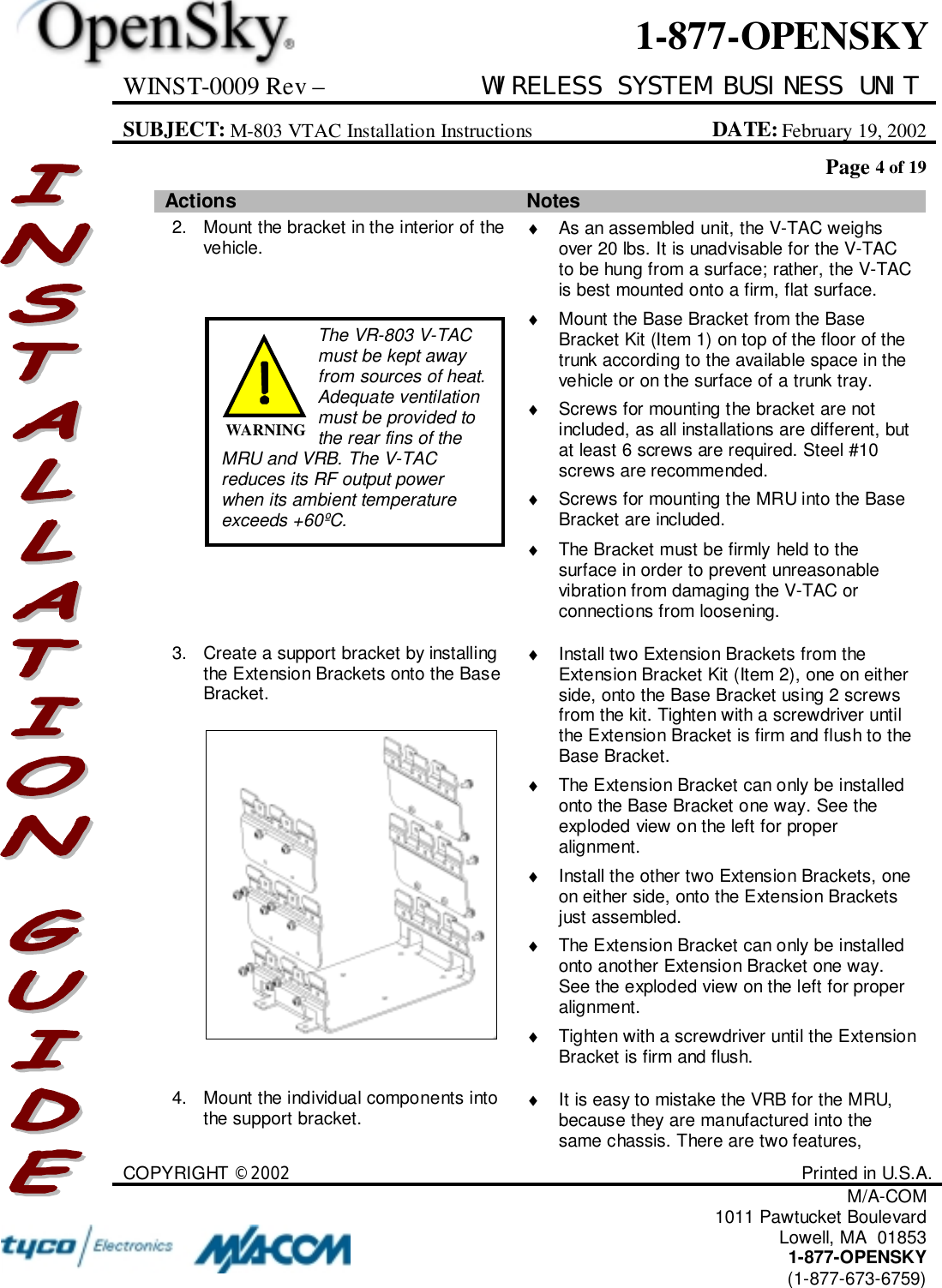 WINST-0009 Rev – WIRELESS SYSTEM BUSINESS UNITSUBJECT: M-803 VTAC Installation Instructions DATE: February 19, 2002Page 4 of 19COPYRIGHT ©2002 Printed in U.S.A.M/A-COM1011 Pawtucket BoulevardLowell, MA  018531-877-OPENSKY(1-877-673-6759)1-877-OPENSKYActions Notes2. Mount the bracket in the interior of thevehicle. ♦  As an assembled unit, the V-TAC weighsover 20 lbs. It is unadvisable for the V-TACto be hung from a surface; rather, the V-TACis best mounted onto a firm, flat surface.♦  Mount the Base Bracket from the BaseBracket Kit (Item 1) on top of the floor of thetrunk according to the available space in thevehicle or on the surface of a trunk tray.♦  Screws for mounting the bracket are notincluded, as all installations are different, butat least 6 screws are required. Steel #10screws are recommended.♦  Screws for mounting the MRU into the BaseBracket are included.♦  The Bracket must be firmly held to thesurface in order to prevent unreasonablevibration from damaging the V-TAC orconnections from loosening.3. Create a support bracket by installingthe Extension Brackets onto the BaseBracket.♦  Install two Extension Brackets from theExtension Bracket Kit (Item 2), one on eitherside, onto the Base Bracket using 2 screwsfrom the kit. Tighten with a screwdriver untilthe Extension Bracket is firm and flush to theBase Bracket.♦  The Extension Bracket can only be installedonto the Base Bracket one way. See theexploded view on the left for properalignment.♦  Install the other two Extension Brackets, oneon either side, onto the Extension Bracketsjust assembled.♦  The Extension Bracket can only be installedonto another Extension Bracket one way.See the exploded view on the left for properalignment.♦  Tighten with a screwdriver until the ExtensionBracket is firm and flush.4. Mount the individual components intothe support bracket. ♦  It is easy to mistake the VRB for the MRU,because they are manufactured into thesame chassis. There are two features,The VR-803 V-TACmust be kept awayfrom sources of heat.Adequate ventilationmust be provided tothe rear fins of theMRU and VRB. The V-TACreduces its RF output powerwhen its ambient temperatureexceeds +60ºC.WARNING