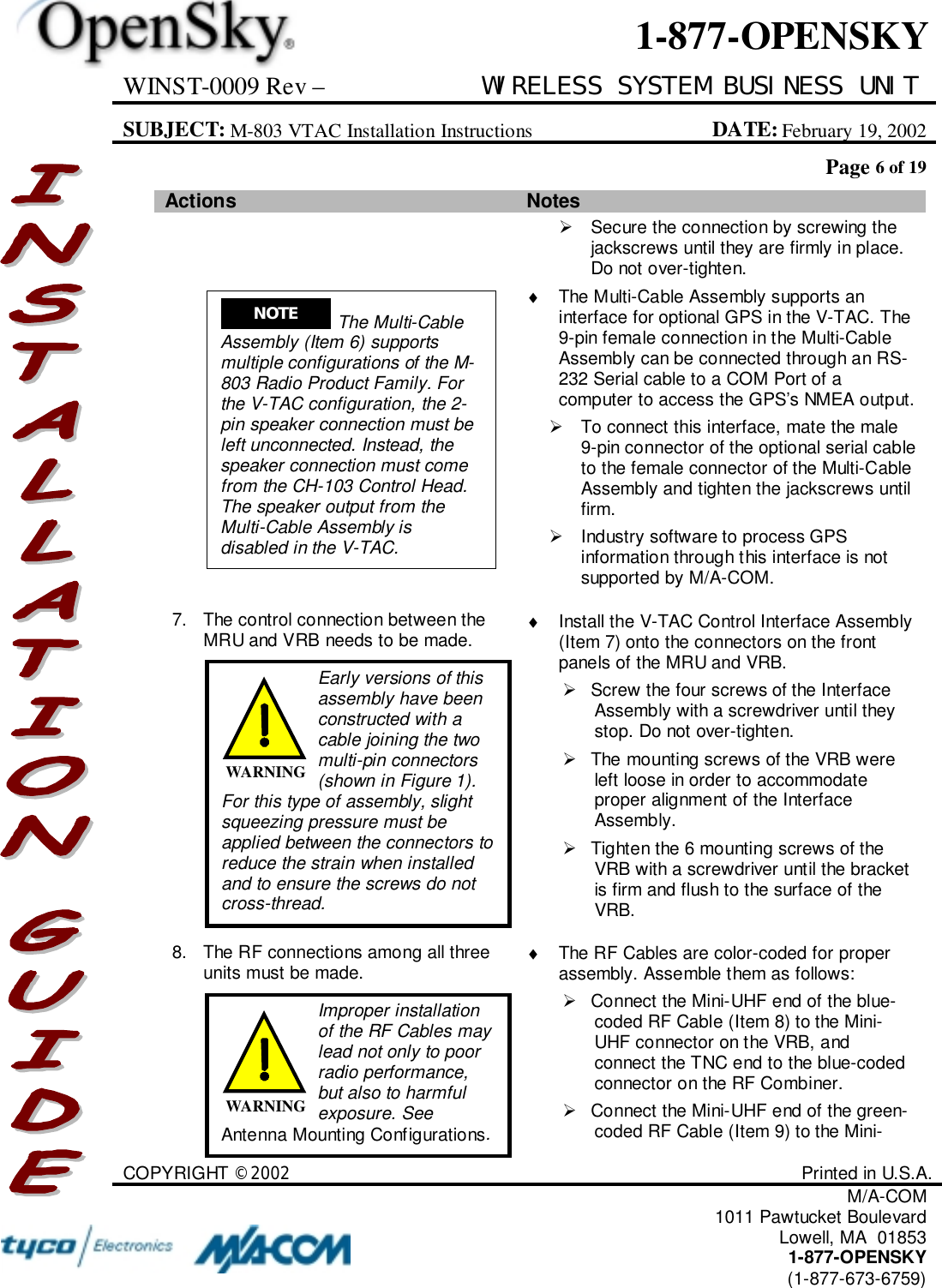 WINST-0009 Rev – WIRELESS SYSTEM BUSINESS UNITSUBJECT: M-803 VTAC Installation Instructions DATE: February 19, 2002Page 6 of 19COPYRIGHT ©2002 Printed in U.S.A.M/A-COM1011 Pawtucket BoulevardLowell, MA  018531-877-OPENSKY(1-877-673-6759)1-877-OPENSKYActions Notes!  Secure the connection by screwing thejackscrews until they are firmly in place.Do not over-tighten.♦  The Multi-Cable Assembly supports aninterface for optional GPS in the V-TAC. The9-pin female connection in the Multi-CableAssembly can be connected through an RS-232 Serial cable to a COM Port of acomputer to access the GPS’s NMEA output.!  To connect this interface, mate the male9-pin connector of the optional serial cableto the female connector of the Multi-CableAssembly and tighten the jackscrews untilfirm.!  Industry software to process GPSinformation through this interface is notsupported by M/A-COM.7. The control connection between theMRU and VRB needs to be made. ♦  Install the V-TAC Control Interface Assembly(Item 7) onto the connectors on the frontpanels of the MRU and VRB.!  Screw the four screws of the InterfaceAssembly with a screwdriver until theystop. Do not over-tighten.!  The mounting screws of the VRB wereleft loose in order to accommodateproper alignment of the InterfaceAssembly.!  Tighten the 6 mounting screws of theVRB with a screwdriver until the bracketis firm and flush to the surface of theVRB.8. The RF connections among all threeunits must be made. ♦  The RF Cables are color-coded for properassembly. Assemble them as follows:!  Connect the Mini-UHF end of the blue-coded RF Cable (Item 8) to the Mini-UHF connector on the VRB, andconnect the TNC end to the blue-codedconnector on the RF Combiner.!  Connect the Mini-UHF end of the green-coded RF Cable (Item 9) to the Mini-NOTE  The Multi-CableAssembly (Item 6) supportsmultiple configurations of the M-803 Radio Product Family. Forthe V-TAC configuration, the 2-pin speaker connection must beleft unconnected. Instead, thespeaker connection must comefrom the CH-103 Control Head.The speaker output from theMulti-Cable Assembly isdisabled in the V-TAC.Early versions of thisassembly have beenconstructed with acable joining the twomulti-pin connectors(shown in Figure 1).For this type of assembly, slightsqueezing pressure must beapplied between the connectors toreduce the strain when installedand to ensure the screws do notcross-thread.WARNINGImproper installationof the RF Cables maylead not only to poorradio performance,but also to harmfulexposure. SeeAntenna Mounting Configurations.WARNING