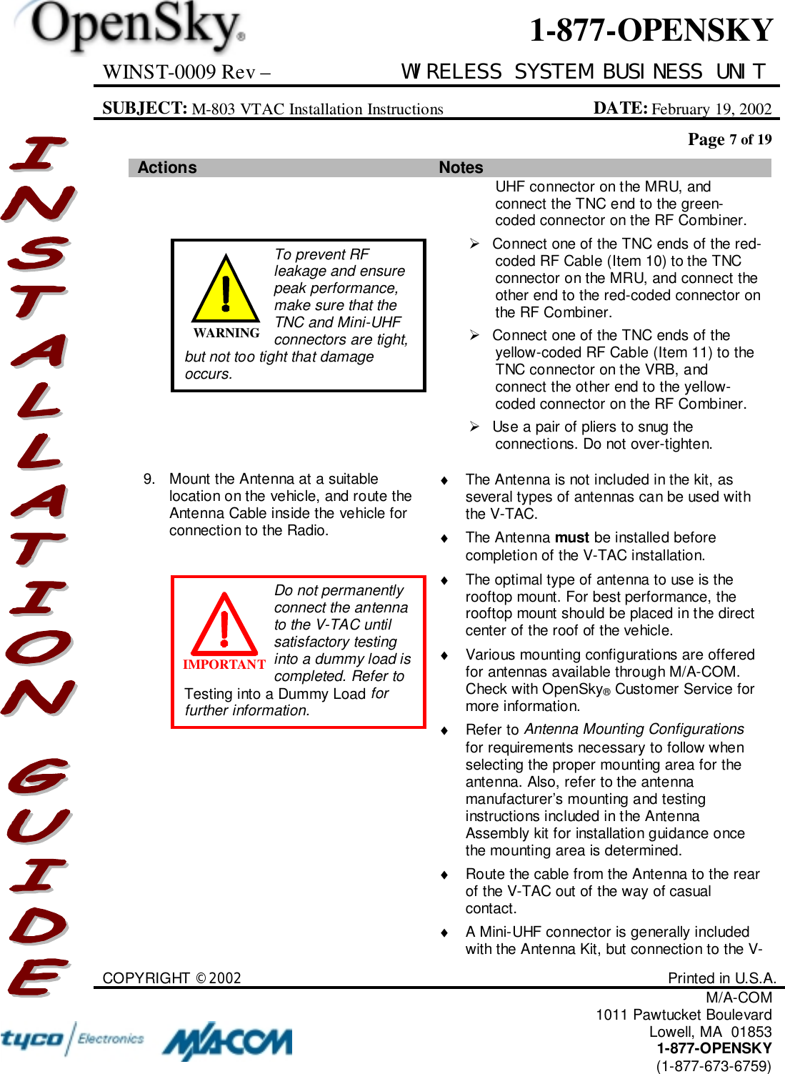 WINST-0009 Rev – WIRELESS SYSTEM BUSINESS UNITSUBJECT: M-803 VTAC Installation Instructions DATE: February 19, 2002Page 7 of 19COPYRIGHT ©2002 Printed in U.S.A.M/A-COM1011 Pawtucket BoulevardLowell, MA  018531-877-OPENSKY(1-877-673-6759)1-877-OPENSKYActions Notes UHF connector on the MRU, andconnect the TNC end to the green-coded connector on the RF Combiner.!  Connect one of the TNC ends of the red-coded RF Cable (Item 10) to the TNCconnector on the MRU, and connect theother end to the red-coded connector onthe RF Combiner.!  Connect one of the TNC ends of theyellow-coded RF Cable (Item 11) to theTNC connector on the VRB, andconnect the other end to the yellow-coded connector on the RF Combiner.!  Use a pair of pliers to snug theconnections. Do not over-tighten.9. Mount the Antenna at a suitablelocation on the vehicle, and route theAntenna Cable inside the vehicle forconnection to the Radio.♦  The Antenna is not included in the kit, asseveral types of antennas can be used withthe V-TAC.♦ The Antenna must be installed beforecompletion of the V-TAC installation.♦  The optimal type of antenna to use is therooftop mount. For best performance, therooftop mount should be placed in the directcenter of the roof of the vehicle.♦  Various mounting configurations are offeredfor antennas available through M/A-COM.Check with OpenSky® Customer Service formore information.♦ Refer to Antenna Mounting Configurationsfor requirements necessary to follow whenselecting the proper mounting area for theantenna. Also, refer to the antennamanufacturer’s mounting and testinginstructions included in the AntennaAssembly kit for installation guidance oncethe mounting area is determined.♦  Route the cable from the Antenna to the rearof the V-TAC out of the way of casualcontact.♦  A Mini-UHF connector is generally includedwith the Antenna Kit, but connection to the V-Do not permanentlyconnect the antennato the V-TAC untilsatisfactory testinginto a dummy load iscompleted. Refer toTesting into a Dummy Load forfurther information.IMPORTANTTo prevent RFleakage and ensurepeak performance,make sure that theTNC and Mini-UHFconnectors are tight,but not too tight that damageoccurs.WARNING