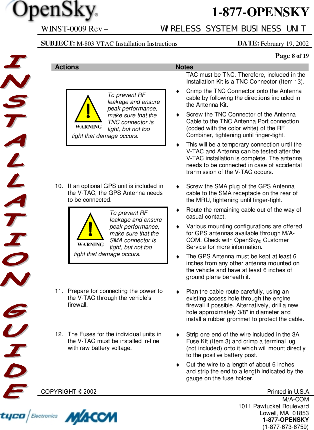 WINST-0009 Rev – WIRELESS SYSTEM BUSINESS UNITSUBJECT: M-803 VTAC Installation Instructions DATE: February 19, 2002Page 8 of 19COPYRIGHT ©2002 Printed in U.S.A.M/A-COM1011 Pawtucket BoulevardLowell, MA  018531-877-OPENSKY(1-877-673-6759)1-877-OPENSKYActions NotesTAC must be TNC. Therefore, included in theInstallation Kit is a TNC Connector (Item 13).♦  Crimp the TNC Connector onto the Antennacable by following the directions included inthe Antenna Kit.♦  Screw the TNC Connector of the AntennaCable to the TNC Antenna Port connection(coded with the color white) of the RFCombiner, tightening until finger-tight.♦  This will be a temporary connection until theV-TAC and Antenna can be tested after theV-TAC installation is complete. The antennaneeds to be connected in case of accidentaltranmission of the V-TAC occurs.10. If an optional GPS unit is included inthe V-TAC, the GPS Antenna needsto be connected.♦  Screw the SMA plug of the GPS Antennacable to the SMA receptacle on the rear ofthe MRU, tightening until finger-tight.♦  Route the remaining cable out of the way ofcasual contact.♦  Various mounting configurations are offeredfor GPS antennas available through M/A-COM. Check with OpenSky® CustomerService for more information.♦  The GPS Antenna must be kept at least 6inches from any other antenna mounted onthe vehicle and have at least 6 inches ofground plane beneath it.11. Prepare for connecting the power tothe V-TAC through the vehicle’sfirewall.♦  Plan the cable route carefully, using anexisting access hole through the enginefirewall if possible. Alternatively, drill a newhole approximately 3/8&quot; in diameter andinstall a rubber grommet to protect the cable.12. The Fuses for the individual units inthe V-TAC must be installed in-linewith raw battery voltage.♦  Strip one end of the wire included in the 3AFuse Kit (Item 3) and crimp a terminal lug(not included) onto it which will mount directlyto the positive battery post.♦  Cut the wire to a length of about 6 inchesand strip the end to a length indicated by thegauge on the fuse holder.To prevent RFleakage and ensurepeak performance,make sure that theTNC connector istight, but not tootight that damage occurs.WARNINGTo prevent RFleakage and ensurepeak performance,make sure that theSMA connector istight, but not tootight that damage occurs.WARNING