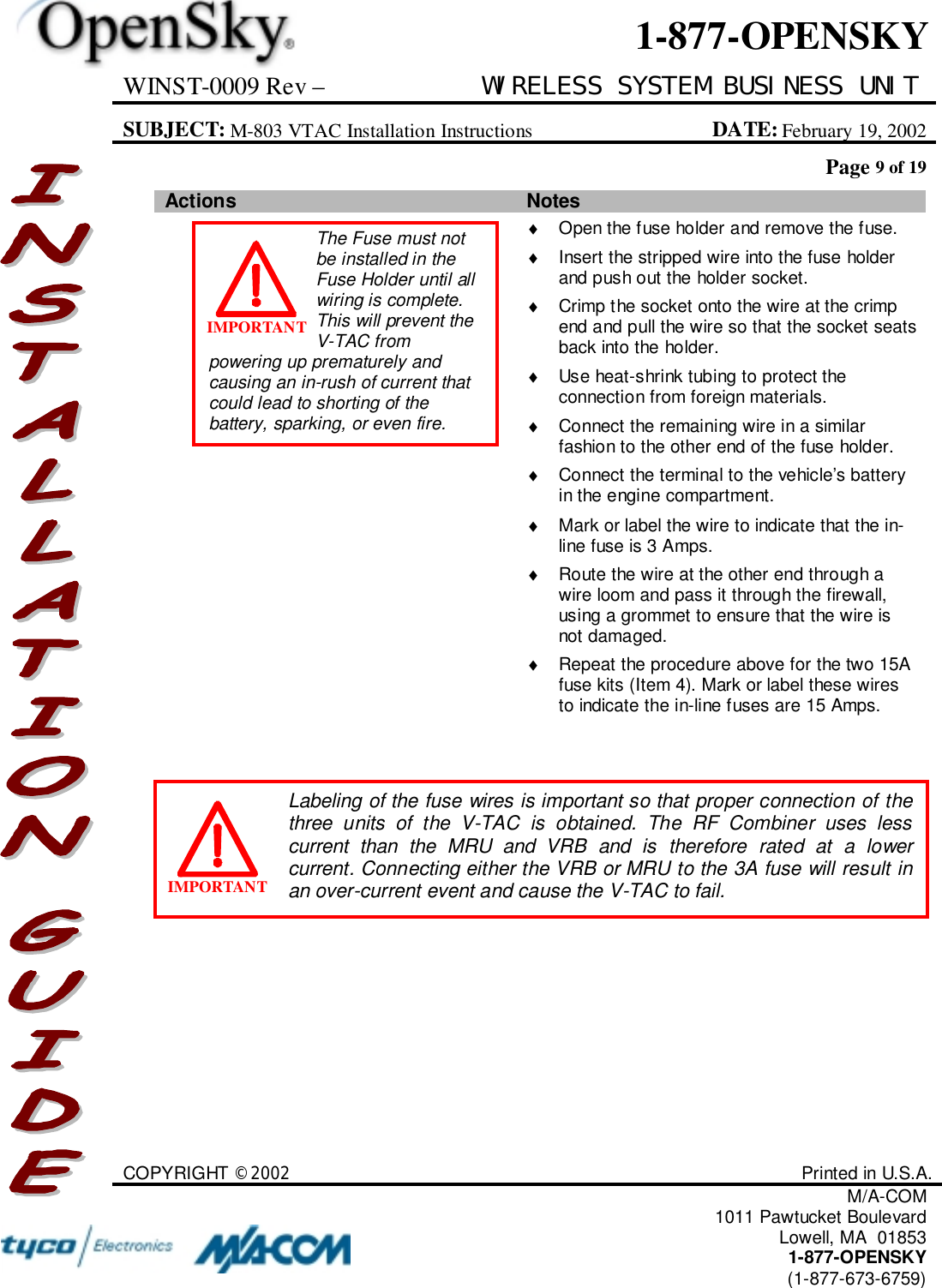 WINST-0009 Rev – WIRELESS SYSTEM BUSINESS UNITSUBJECT: M-803 VTAC Installation Instructions DATE: February 19, 2002Page 9 of 19COPYRIGHT ©2002 Printed in U.S.A.M/A-COM1011 Pawtucket BoulevardLowell, MA  018531-877-OPENSKY(1-877-673-6759)1-877-OPENSKYActions Notes♦  Open the fuse holder and remove the fuse.♦  Insert the stripped wire into the fuse holderand push out the holder socket.♦  Crimp the socket onto the wire at the crimpend and pull the wire so that the socket seatsback into the holder.♦  Use heat-shrink tubing to protect theconnection from foreign materials.♦  Connect the remaining wire in a similarfashion to the other end of the fuse holder.♦  Connect the terminal to the vehicle’s batteryin the engine compartment.♦  Mark or label the wire to indicate that the in-line fuse is 3 Amps.♦  Route the wire at the other end through awire loom and pass it through the firewall,using a grommet to ensure that the wire isnot damaged.♦  Repeat the procedure above for the two 15Afuse kits (Item 4). Mark or label these wiresto indicate the in-line fuses are 15 Amps.The Fuse must notbe installed in theFuse Holder until allwiring is complete.This will prevent theV-TAC frompowering up prematurely andcausing an in-rush of current thatcould lead to shorting of thebattery, sparking, or even fire.IMPORTANTLabeling of the fuse wires is important so that proper connection of thethree units of the V-TAC is obtained. The RF Combiner uses lesscurrent than the MRU and VRB and is therefore rated at a lowercurrent. Connecting either the VRB or MRU to the 3A fuse will result inan over-current event and cause the V-TAC to fail.IMPORTANT