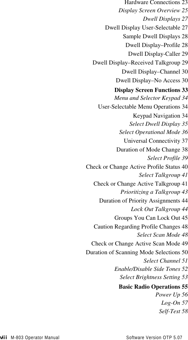 viiiviiiviiiviii M-803 Operator Manual                                          Software Version OTP 5.07Hardware Connections 23Display Screen Overview 25Dwell Displays 27Dwell Display User-Selectable 27Sample Dwell Displays 28Dwell Display–Profile 28Dwell Display-Caller 29Dwell Display–Received Talkgroup 29Dwell Display–Channel 30Dwell Display–No Access 30Display Screen Functions 33Menu and Selector Keypad 34User-Selectable Menu Operations 34Keypad Navigation 34Select Dwell Display 35Select Operational Mode 36Universal Connectivity 37Duration of Mode Change 38Select Profile 39Check or Change Active Profile Status 40Select Talkgroup 41Check or Change Active Talkgroup 41Prioritizing a Talkgroup 43Duration of Priority Assignments 44Lock Out Talkgroup 44Groups You Can Lock Out 45Caution Regarding Profile Changes 48Select Scan Mode 48Check or Change Active Scan Mode 49Duration of Scanning Mode Selections 50Select Channel 51Enable/Disable Side Tones 52Select Brightness Setting 53Basic Radio Operations 55Power Up 56Log-On 57Self-Test 58