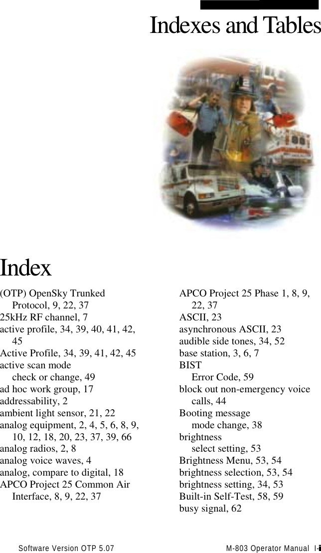 Software Version OTP 5.07 M-803 Operator Manual  I-iiIndexes and TablesIndex(OTP) OpenSky TrunkedProtocol, 9, 22, 3725kHz RF channel, 7active profile, 34, 39, 40, 41, 42,45Active Profile, 34, 39, 41, 42, 45active scan modecheck or change, 49ad hoc work group, 17addressability, 2ambient light sensor, 21, 22analog equipment, 2, 4, 5, 6, 8, 9,10, 12, 18, 20, 23, 37, 39, 66analog radios, 2, 8analog voice waves, 4analog, compare to digital, 18APCO Project 25 Common AirInterface, 8, 9, 22, 37APCO Project 25 Phase 1, 8, 9,22, 37ASCII, 23asynchronous ASCII, 23audible side tones, 34, 52base station, 3, 6, 7BISTError Code, 59block out non-emergency voicecalls, 44Booting messagemode change, 38brightnessselect setting, 53Brightness Menu, 53, 54brightness selection, 53, 54brightness setting, 34, 53Built-in Self-Test, 58, 59busy signal, 62