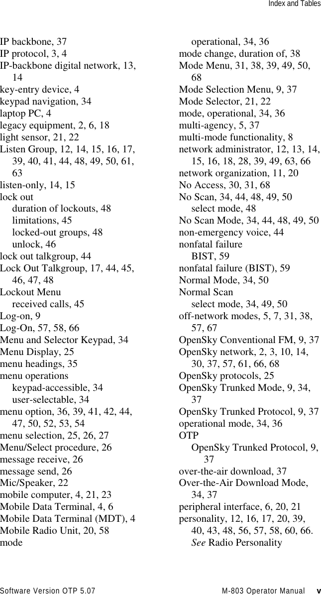 Index and TablesSoftware Version OTP 5.07 M-803 Operator Manual     vIP backbone, 37IP protocol, 3, 4IP-backbone digital network, 13,14key-entry device, 4keypad navigation, 34laptop PC, 4legacy equipment, 2, 6, 18light sensor, 21, 22Listen Group, 12, 14, 15, 16, 17,39, 40, 41, 44, 48, 49, 50, 61,63listen-only, 14, 15lock outduration of lockouts, 48limitations, 45locked-out groups, 48unlock, 46lock out talkgroup, 44Lock Out Talkgroup, 17, 44, 45,46, 47, 48Lockout Menureceived calls, 45Log-on, 9Log-On, 57, 58, 66Menu and Selector Keypad, 34Menu Display, 25menu headings, 35menu operationskeypad-accessible, 34user-selectable, 34menu option, 36, 39, 41, 42, 44,47, 50, 52, 53, 54menu selection, 25, 26, 27Menu/Select procedure, 26message receive, 26message send, 26Mic/Speaker, 22mobile computer, 4, 21, 23Mobile Data Terminal, 4, 6Mobile Data Terminal (MDT), 4Mobile Radio Unit, 20, 58modeoperational, 34, 36mode change, duration of, 38Mode Menu, 31, 38, 39, 49, 50,68Mode Selection Menu, 9, 37Mode Selector, 21, 22mode, operational, 34, 36multi-agency, 5, 37multi-mode functionality, 8network administrator, 12, 13, 14,15, 16, 18, 28, 39, 49, 63, 66network organization, 11, 20No Access, 30, 31, 68No Scan, 34, 44, 48, 49, 50select mode, 48No Scan Mode, 34, 44, 48, 49, 50non-emergency voice, 44nonfatal failureBIST, 59nonfatal failure (BIST), 59Normal Mode, 34, 50Normal Scanselect mode, 34, 49, 50off-network modes, 5, 7, 31, 38,57, 67OpenSky Conventional FM, 9, 37OpenSky network, 2, 3, 10, 14,30, 37, 57, 61, 66, 68OpenSky protocols, 25OpenSky Trunked Mode, 9, 34,37OpenSky Trunked Protocol, 9, 37operational mode, 34, 36OTPOpenSky Trunked Protocol, 9,37over-the-air download, 37Over-the-Air Download Mode,34, 37peripheral interface, 6, 20, 21personality, 12, 16, 17, 20, 39,40, 43, 48, 56, 57, 58, 60, 66.See Radio Personality