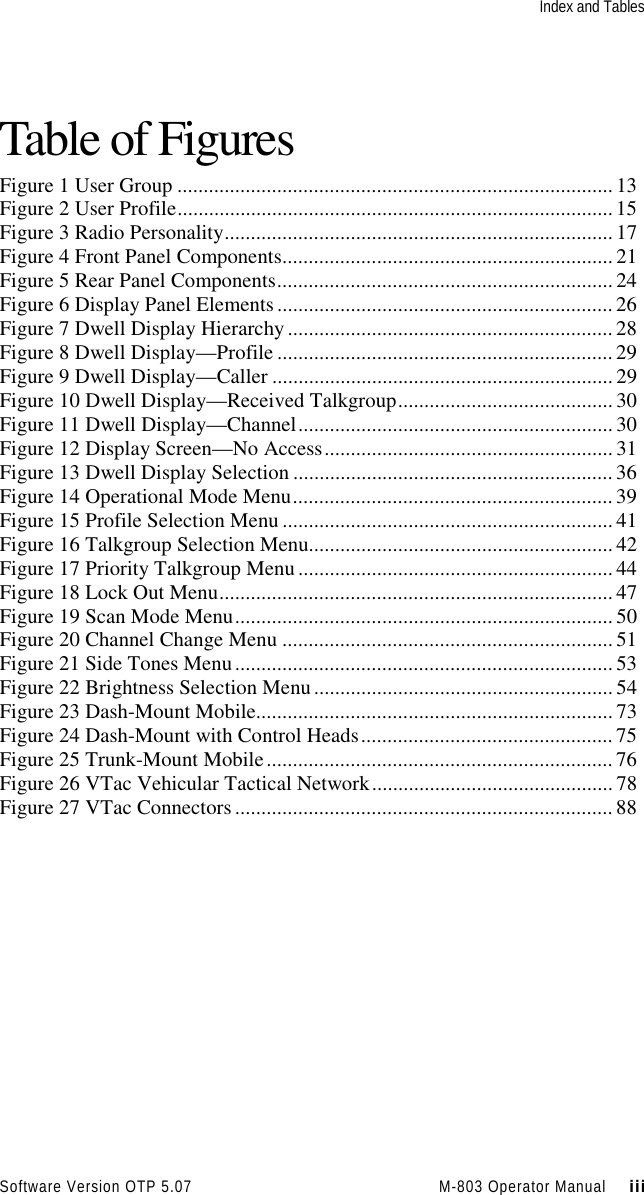 Index and TablesSoftware Version OTP 5.07 M-803 Operator Manual     iiiTable of FiguresFigure 1 User Group ................................................................................... 13Figure 2 User Profile................................................................................... 15Figure 3 Radio Personality.......................................................................... 17Figure 4 Front Panel Components...............................................................21Figure 5 Rear Panel Components................................................................ 24Figure 6 Display Panel Elements................................................................ 26Figure 7 Dwell Display Hierarchy.............................................................. 28Figure 8 Dwell Display—Profile ................................................................ 29Figure 9 Dwell Display—Caller .................................................................29Figure 10 Dwell Display—Received Talkgroup......................................... 30Figure 11 Dwell Display—Channel............................................................ 30Figure 12 Display Screen—No Access....................................................... 31Figure 13 Dwell Display Selection .............................................................36Figure 14 Operational Mode Menu............................................................. 39Figure 15 Profile Selection Menu ............................................................... 41Figure 16 Talkgroup Selection Menu..........................................................42Figure 17 Priority Talkgroup Menu............................................................ 44Figure 18 Lock Out Menu........................................................................... 47Figure 19 Scan Mode Menu........................................................................ 50Figure 20 Channel Change Menu ............................................................... 51Figure 21 Side Tones Menu........................................................................ 53Figure 22 Brightness Selection Menu......................................................... 54Figure 23 Dash-Mount Mobile.................................................................... 73Figure 24 Dash-Mount with Control Heads................................................ 75Figure 25 Trunk-Mount Mobile.................................................................. 76Figure 26 VTac Vehicular Tactical Network.............................................. 78Figure 27 VTac Connectors........................................................................ 88