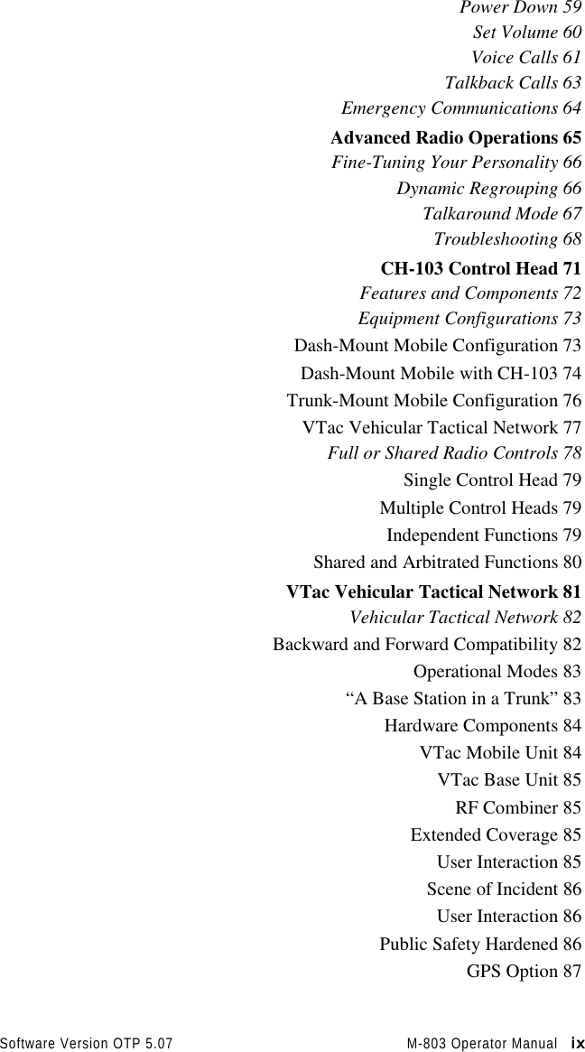 Software Version OTP 5.07 M-803 Operator Manual   ixixixixPower Down 59Set Volume 60Voice Calls 61Talkback Calls 63Emergency Communications 64Advanced Radio Operations 65Fine-Tuning Your Personality 66Dynamic Regrouping 66Talkaround Mode 67Troubleshooting 68CH-103 Control Head 71Features and Components 72Equipment Configurations 73Dash-Mount Mobile Configuration 73Dash-Mount Mobile with CH-103 74Trunk-Mount Mobile Configuration 76VTac Vehicular Tactical Network 77Full or Shared Radio Controls 78Single Control Head 79Multiple Control Heads 79Independent Functions 79Shared and Arbitrated Functions 80VTac Vehicular Tactical Network 81Vehicular Tactical Network 82Backward and Forward Compatibility 82Operational Modes 83“A Base Station in a Trunk” 83Hardware Components 84VTac Mobile Unit 84VTac Base Unit 85RF Combiner 85Extended Coverage 85User Interaction 85Scene of Incident 86User Interaction 86Public Safety Hardened 86GPS Option 87