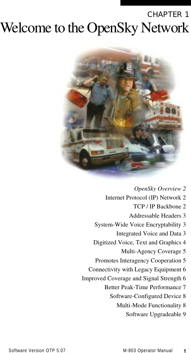 Software Version OTP 5.07 M-803 Operator Manual  1CHAPTER 1Welcome to the OpenSky NetworkOpenSky Overview 2Internet Protocol (IP) Network 2TCP / IP Backbone 2Addressable Headers 3System-Wide Voice Encryptability 3Integrated Voice and Data 3Digitized Voice, Text and Graphics 4Multi-Agency Coverage 5Promotes Interagency Cooperation 5Connectivity with Legacy Equipment 6Improved Coverage and Signal Strength 6Better Peak-Time Performance 7Software-Configured Device 8Multi-Mode Functionality 8Software Upgradeable 9