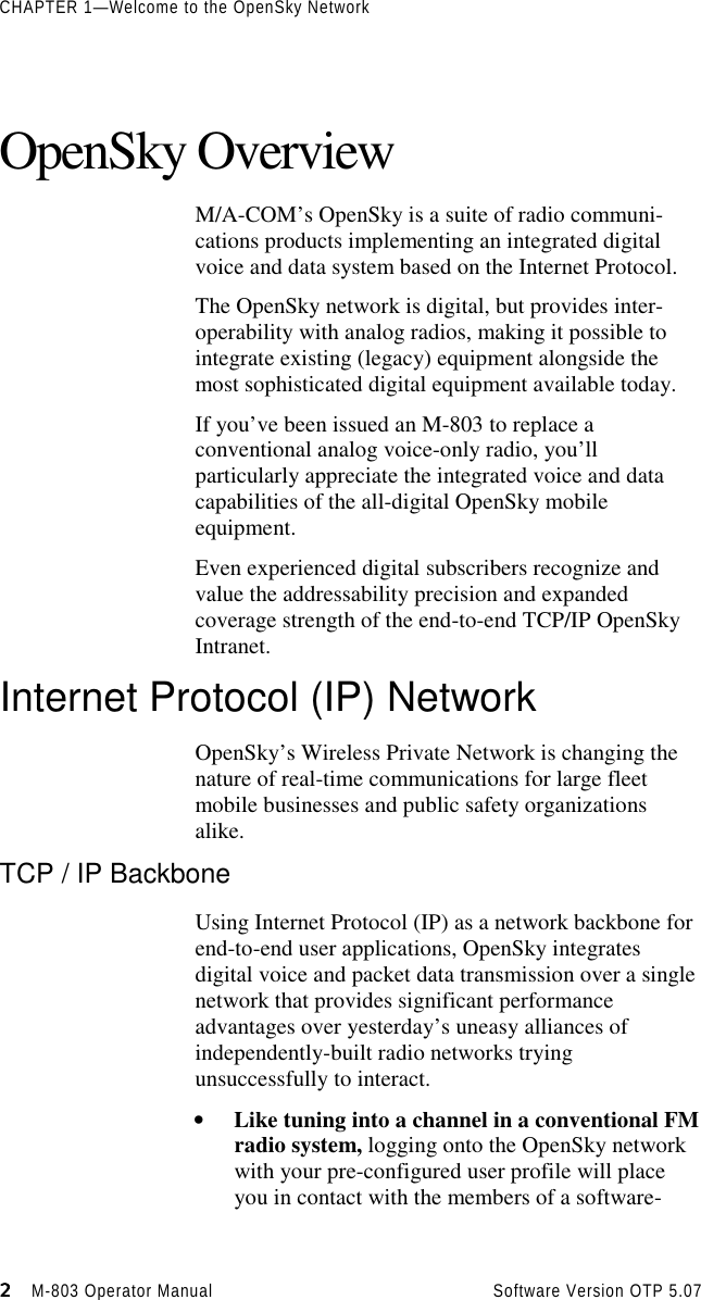 CHAPTER 1—Welcome to the OpenSky Network2222                    M-803 Operator Manual Software Version OTP 5.07OpenSky OverviewM/A-COM’s OpenSky is a suite of radio communi-cations products implementing an integrated digitalvoice and data system based on the Internet Protocol.The OpenSky network is digital, but provides inter-operability with analog radios, making it possible tointegrate existing (legacy) equipment alongside themost sophisticated digital equipment available today.If you’ve been issued an M-803 to replace aconventional analog voice-only radio, you’llparticularly appreciate the integrated voice and datacapabilities of the all-digital OpenSky mobileequipment.Even experienced digital subscribers recognize andvalue the addressability precision and expandedcoverage strength of the end-to-end TCP/IP OpenSkyIntranet.Internet Protocol (IP) NetworkOpenSky’s Wireless Private Network is changing thenature of real-time communications for large fleetmobile businesses and public safety organizationsalike.TCP / IP BackboneUsing Internet Protocol (IP) as a network backbone forend-to-end user applications, OpenSky integratesdigital voice and packet data transmission over a singlenetwork that provides significant performanceadvantages over yesterday’s uneasy alliances ofindependently-built radio networks tryingunsuccessfully to interact.• Like tuning into a channel in a conventional FMradio system, logging onto the OpenSky networkwith your pre-configured user profile will placeyou in contact with the members of a software-