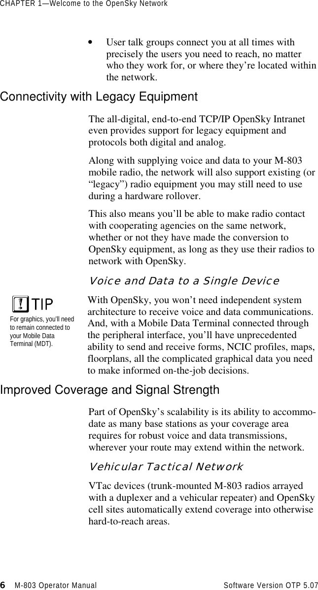 CHAPTER 1—Welcome to the OpenSky Network6666                    M-803 Operator Manual Software Version OTP 5.07• User talk groups connect you at all times withprecisely the users you need to reach, no matterwho they work for, or where they’re located withinthe network.Connectivity with Legacy EquipmentThe all-digital, end-to-end TCP/IP OpenSky Intraneteven provides support for legacy equipment andprotocols both digital and analog.Along with supplying voice and data to your M-803mobile radio, the network will also support existing (or“legacy”) radio equipment you may still need to useduring a hardware rollover.This also means you’ll be able to make radio contactwith cooperating agencies on the same network,whether or not they have made the conversion toOpenSky equipment, as long as they use their radios tonetwork with OpenSky.Voice and Data to a Single DeviceFor graphics, you’ll needto remain connected toyour Mobile DataTerminal (MDT).With OpenSky, you won’t need independent systemarchitecture to receive voice and data communications.And, with a Mobile Data Terminal connected throughthe peripheral interface, you’ll have unprecedentedability to send and receive forms, NCIC profiles, maps,floorplans, all the complicated graphical data you needto make informed on-the-job decisions.Improved Coverage and Signal StrengthPart of OpenSky’s scalability is its ability to accommo-date as many base stations as your coverage arearequires for robust voice and data transmissions,wherever your route may extend within the network.Vehicular Tactical NetworkVTac devices (trunk-mounted M-803 radios arrayedwith a duplexer and a vehicular repeater) and OpenSkycell sites automatically extend coverage into otherwisehard-to-reach areas.