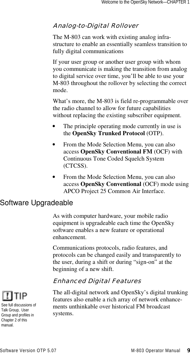 Welcome to the OpenSky Network—CHAPTER 1Software Version OTP 5.07 M-803 Operator Manual     9999Analog-to-Digital RolloverThe M-803 can work with existing analog infra-structure to enable an essentially seamless transition tofully digital communicationsIf your user group or another user group with whomyou communicate is making the transition from analogto digital service over time, you’ll be able to use yourM-803 throughout the rollover by selecting the correctmode.What’s more, the M-803 is field re-programmable overthe radio channel to allow for future capabilitieswithout replacing the existing subscriber equipment.• The principle operating mode currently in use isthe OpenSky Trunked Protocol (OTP).• From the Mode Selection Menu, you can alsoaccess OpenSky Conventional FM (OCF) withContinuous Tone Coded Squelch System(CTCSS).• From the Mode Selection Menu, you can alsoaccess OpenSky Conventional (OCF) mode usingAPCO Project 25 Common Air Interface.Software UpgradeableAs with computer hardware, your mobile radioequipment is upgradeable each time the OpenSkysoftware enables a new feature or operationalenhancement.Communications protocols, radio features, andprotocols can be changed easily and transparently tothe user, during a shift or during “sign-on” at thebeginning of a new shift.Enhanced Digital FeaturesThe all-digital network and OpenSky’s digital trunkingfeatures also enable a rich array of network enhance-ments unthinkable over historical FM broadcastsystems.See full discussions ofTalk Group, UserGroup and profiles inChapter 2 of thismanual.