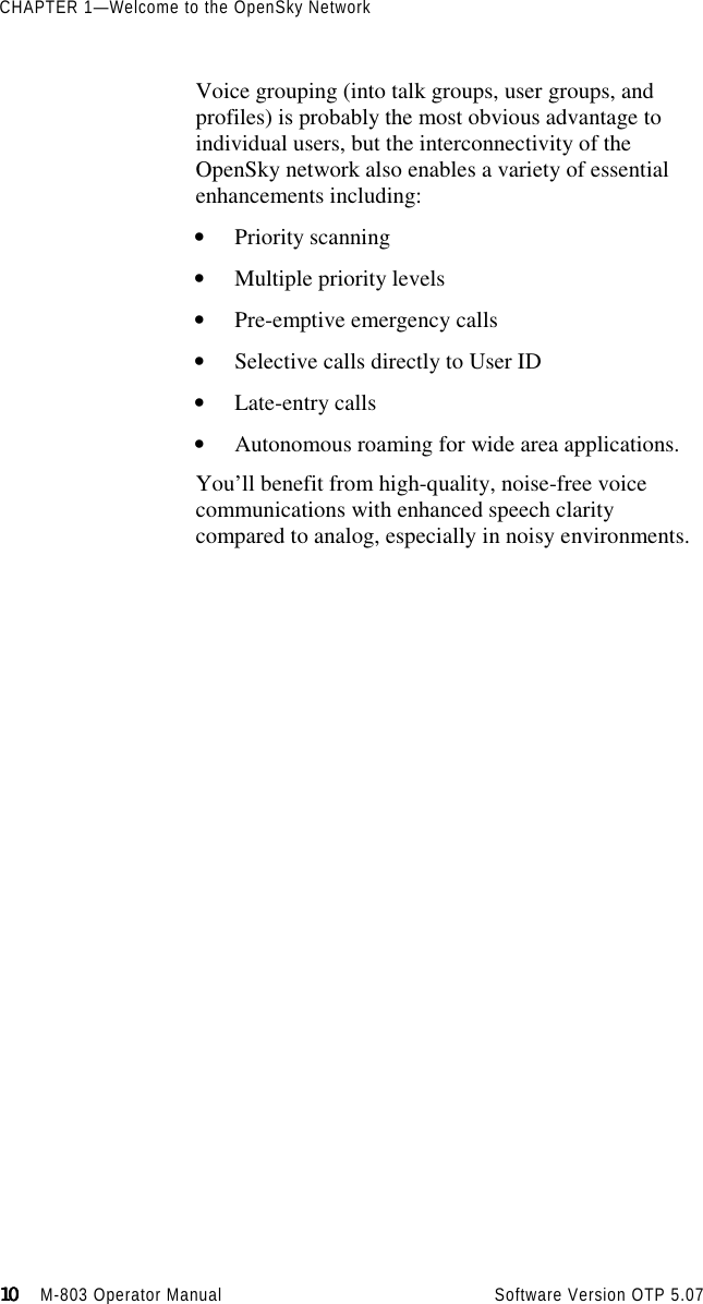 CHAPTER 1—Welcome to the OpenSky Network10101010                    M-803 Operator Manual Software Version OTP 5.07Voice grouping (into talk groups, user groups, andprofiles) is probably the most obvious advantage toindividual users, but the interconnectivity of theOpenSky network also enables a variety of essentialenhancements including:• Priority scanning• Multiple priority levels• Pre-emptive emergency calls• Selective calls directly to User ID• Late-entry calls• Autonomous roaming for wide area applications.You’ll benefit from high-quality, noise-free voicecommunications with enhanced speech claritycompared to analog, especially in noisy environments.