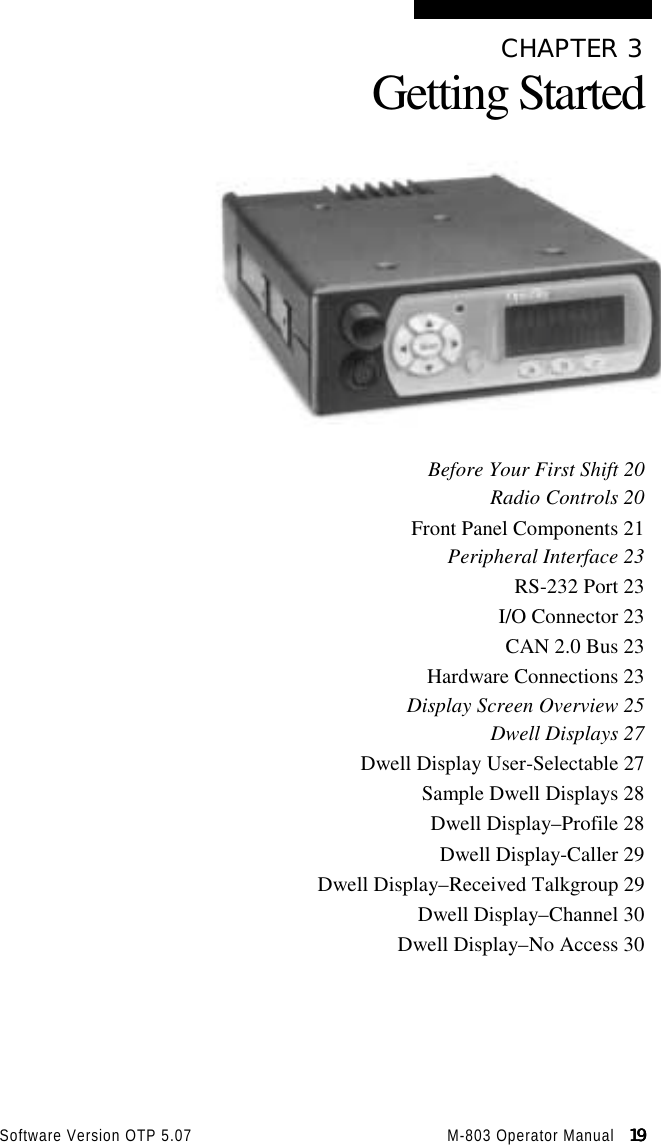 Software Version OTP 5.07 M-803 Operator Manual   19191919CHAPTER 3Getting StartedBefore Your First Shift 20Radio Controls 20Front Panel Components 21Peripheral Interface 23RS-232 Port 23I/O Connector 23CAN 2.0 Bus 23Hardware Connections 23Display Screen Overview 25Dwell Displays 27Dwell Display User-Selectable 27Sample Dwell Displays 28Dwell Display–Profile 28Dwell Display-Caller 29Dwell Display–Received Talkgroup 29Dwell Display–Channel 30Dwell Display–No Access 30