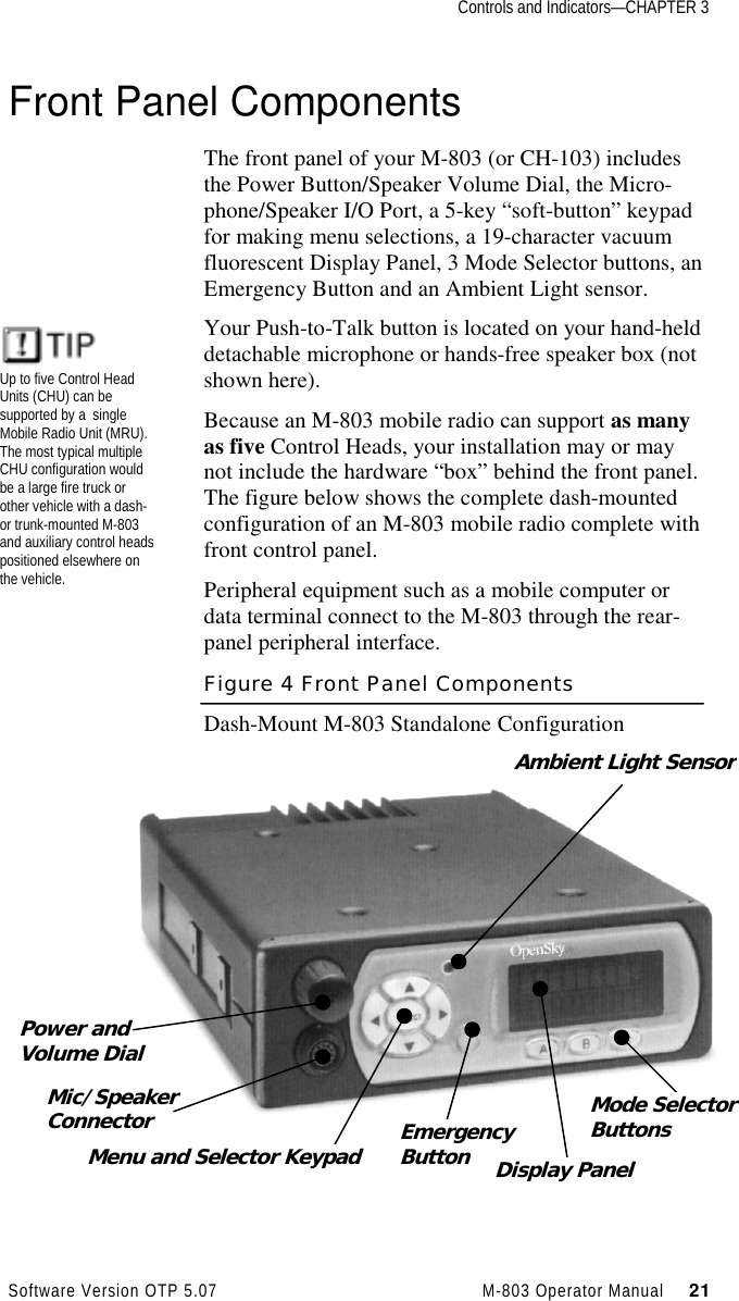 Controls and Indicators—CHAPTER 3Software Version OTP 5.07 M-803 Operator Manual     21Front Panel ComponentsThe front panel of your M-803 (or CH-103) includesthe Power Button/Speaker Volume Dial, the Micro-phone/Speaker I/O Port, a 5-key “soft-button” keypadfor making menu selections, a 19-character vacuumfluorescent Display Panel, 3 Mode Selector buttons, anEmergency Button and an Ambient Light sensor.Your Push-to-Talk button is located on your hand-helddetachable microphone or hands-free speaker box (notshown here).Because an M-803 mobile radio can support as manyas five Control Heads, your installation may or maynot include the hardware “box” behind the front panel.The figure below shows the complete dash-mountedconfiguration of an M-803 mobile radio complete withfront control panel.Peripheral equipment such as a mobile computer ordata terminal connect to the M-803 through the rear-panel peripheral interface.Figure 4 Front Panel ComponentsDash-Mount M-803 Standalone ConfigurationPower andVolume DialAmbient Light SensorMic/SpeakerConnectorMenu and Selector Keypad EmergencyButton Display PanelMode SelectorButtonsUp to five Control HeadUnits (CHU) can besupported by a  singleMobile Radio Unit (MRU).The most typical multipleCHU configuration wouldbe a large fire truck orother vehicle with a dash-or trunk-mounted M-803and auxiliary control headspositioned elsewhere onthe vehicle.