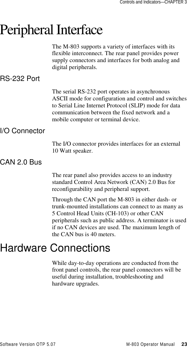 Controls and Indicators—CHAPTER 3Software Version OTP 5.07 M-803 Operator Manual     23Peripheral InterfaceThe M-803 supports a variety of interfaces with itsflexible interconnect. The rear panel provides powersupply connectors and interfaces for both analog anddigital peripherals.RS-232 PortThe serial RS-232 port operates in asynchronousASCII mode for configuration and control and switchesto Serial Line Internet Protocol (SLIP) mode for datacommunication between the fixed network and amobile computer or terminal device.I/O ConnectorThe I/O connector provides interfaces for an external10 Watt speaker.CAN 2.0 BusThe rear panel also provides access to an industrystandard Control Area Network (CAN) 2.0 Bus forreconfigurability and peripheral support.Through the CAN port the M-803 in either dash- ortrunk-mounted installations can connect to as many as5 Control Head Units (CH-103) or other CANperipherals such as public address. A terminator is usedif no CAN devices are used. The maximum length ofthe CAN bus is 40 meters.Hardware ConnectionsWhile day-to-day operations are conducted from thefront panel controls, the rear panel connectors will beuseful during installation, troubleshooting andhardware upgrades.