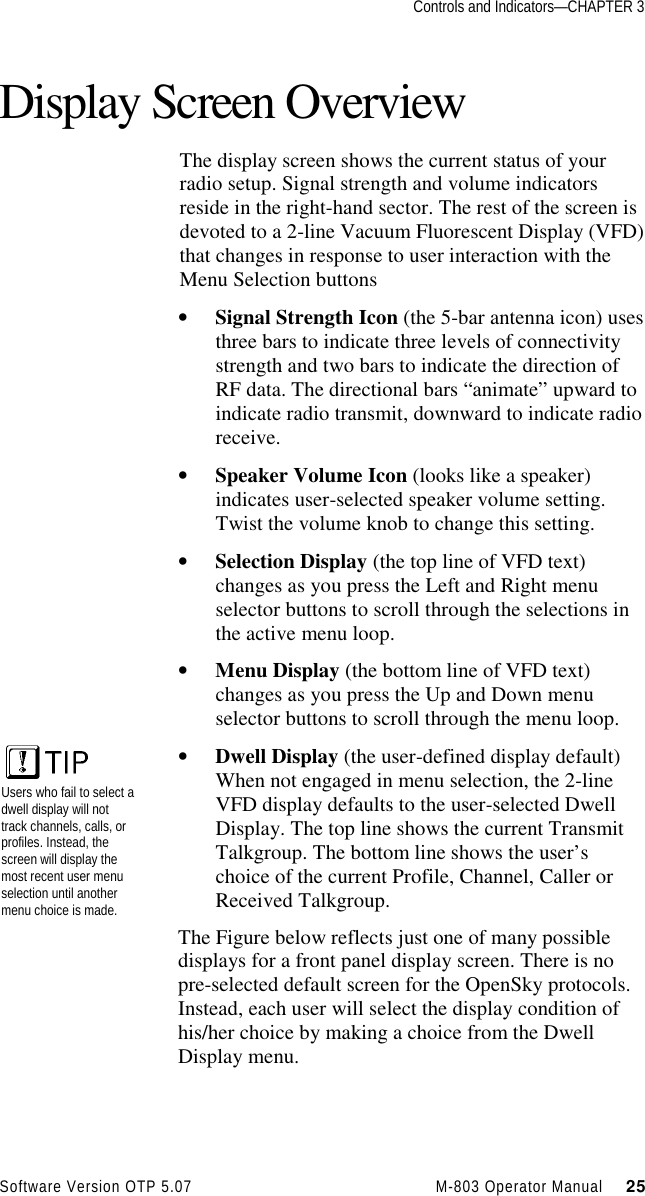 Controls and Indicators—CHAPTER 3Software Version OTP 5.07 M-803 Operator Manual     25Display Screen OverviewThe display screen shows the current status of yourradio setup. Signal strength and volume indicatorsreside in the right-hand sector. The rest of the screen isdevoted to a 2-line Vacuum Fluorescent Display (VFD)that changes in response to user interaction with theMenu Selection buttons• Signal Strength Icon (the 5-bar antenna icon) usesthree bars to indicate three levels of connectivitystrength and two bars to indicate the direction ofRF data. The directional bars “animate” upward toindicate radio transmit, downward to indicate radioreceive.• Speaker Volume Icon (looks like a speaker)indicates user-selected speaker volume setting.Twist the volume knob to change this setting.• Selection Display (the top line of VFD text)changes as you press the Left and Right menuselector buttons to scroll through the selections inthe active menu loop.• Menu Display (the bottom line of VFD text)changes as you press the Up and Down menuselector buttons to scroll through the menu loop.• Dwell Display (the user-defined display default)When not engaged in menu selection, the 2-lineVFD display defaults to the user-selected DwellDisplay. The top line shows the current TransmitTalkgroup. The bottom line shows the user’schoice of the current Profile, Channel, Caller orReceived Talkgroup.The Figure below reflects just one of many possibledisplays for a front panel display screen. There is nopre-selected default screen for the OpenSky protocols.Instead, each user will select the display condition ofhis/her choice by making a choice from the DwellDisplay menu.Users who fail to select adwell display will nottrack channels, calls, orprofiles. Instead, thescreen will display themost recent user menuselection until anothermenu choice is made.