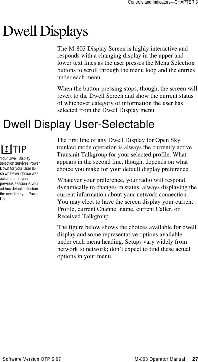 Controls and Indicators—CHAPTER 3Software Version OTP 5.07 M-803 Operator Manual     27Dwell DisplaysThe M-803 Display Screen is highly interactive andresponds with a changing display in the upper andlower text lines as the user presses the Menu Selectionbuttons to scroll through the menu loop and the entriesunder each menu.When the button-pressing stops, though, the screen willrevert to the Dwell Screen and show the current statusof whichever category of information the user hasselected from the Dwell Display menu.Dwell Display User-SelectableThe first line of any Dwell Display for Open Skytrunked mode operation is always the currently activeTransmit Talkgroup for your selected profile. Whatappears in the second line, though, depends on whatchoice you make for your default display preference.Whatever your preference, your radio will responddynamically to changes in status, always displaying thecurrent information about your network connection.You may elect to have the screen display your currentProfile, current Channel name, current Caller, orReceived Talkgroup.The figure below shows the choices available for dwelldisplay and some representative options availableunder each menu heading. Setups vary widely fromnetwork to network; don’t expect to find these actualoptions in your menu.Your Dwell Displayselection survives PowerDown for your User ID,so whatever choice wasactive during yourprevious session is yourad hoc default selectionthe next time you PowerUp.