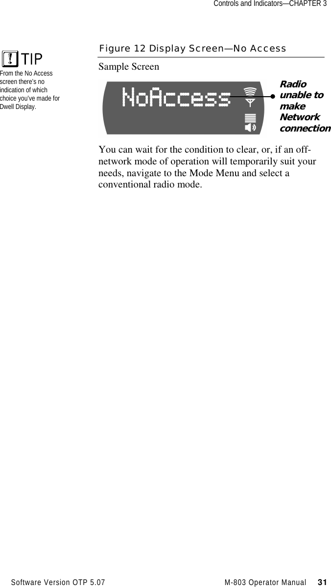 Controls and Indicators—CHAPTER 3Software Version OTP 5.07 M-803 Operator Manual     31Figure 12 Display Screen—No AccessSample ScreenYou can wait for the condition to clear, or, if an off-network mode of operation will temporarily suit yourneeds, navigate to the Mode Menu and select aconventional radio mode.Radiounable tomakeNetworkconnectionFrom the No Accessscreen there’s noindication of whichchoice you’ve made forDwell Display.