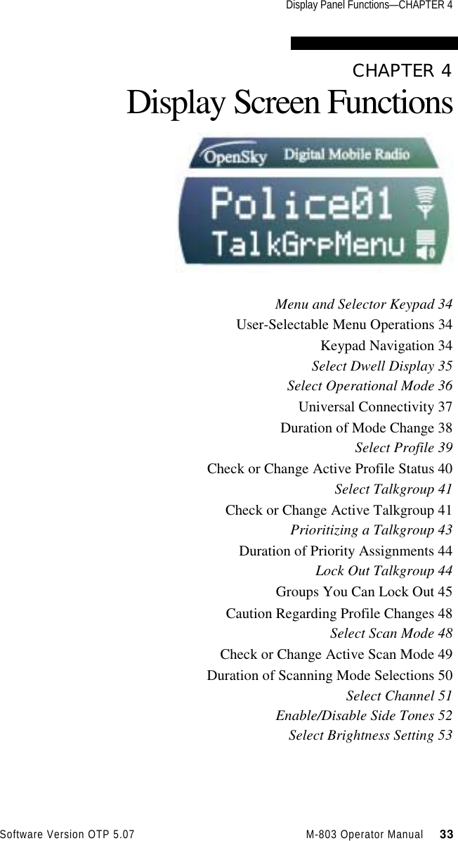 Display Panel Functions—CHAPTER 4Software Version OTP 5.07 M-803 Operator Manual     33CHAPTER 4Display Screen FunctionsMenu and Selector Keypad 34User-Selectable Menu Operations 34Keypad Navigation 34Select Dwell Display 35Select Operational Mode 36Universal Connectivity 37Duration of Mode Change 38Select Profile 39Check or Change Active Profile Status 40Select Talkgroup 41Check or Change Active Talkgroup 41Prioritizing a Talkgroup 43Duration of Priority Assignments 44Lock Out Talkgroup 44Groups You Can Lock Out 45Caution Regarding Profile Changes 48Select Scan Mode 48Check or Change Active Scan Mode 49Duration of Scanning Mode Selections 50Select Channel 51Enable/Disable Side Tones 52Select Brightness Setting 53