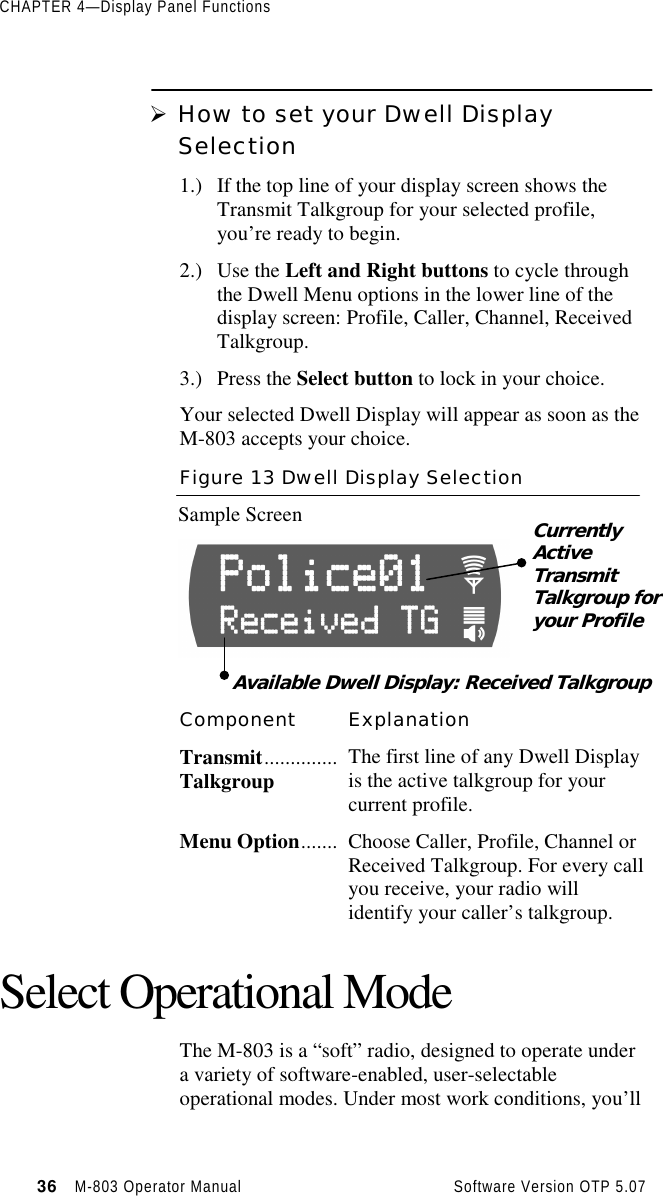 CHAPTER 4—Display Panel Functions36   M-803 Operator Manual     Software Version OTP 5.07Ø How to set your Dwell DisplaySelection1.) If the top line of your display screen shows theTransmit Talkgroup for your selected profile,you’re ready to begin.2.) Use the Left and Right buttons to cycle throughthe Dwell Menu options in the lower line of thedisplay screen: Profile, Caller, Channel, ReceivedTalkgroup.3.) Press the Select button to lock in your choice.Your selected Dwell Display will appear as soon as theM-803 accepts your choice.Figure 13 Dwell Display SelectionSample ScreenComponent ExplanationTransmit..............Talkgroup The first line of any Dwell Displayis the active talkgroup for yourcurrent profile.Menu Option....... Choose Caller, Profile, Channel orReceived Talkgroup. For every callyou receive, your radio willidentify your caller’s talkgroup.Select Operational ModeThe M-803 is a “soft” radio, designed to operate undera variety of software-enabled, user-selectableoperational modes. Under most work conditions, you’llCurrentlyActiveTransmitTalkgroup foryour ProfileAvailable Dwell Display: Received Talkgroup