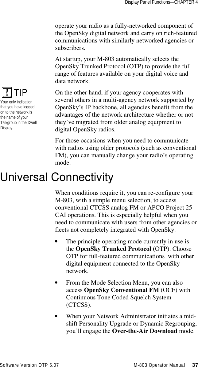 Display Panel Functions—CHAPTER 4Software Version OTP 5.07 M-803 Operator Manual     37operate your radio as a fully-networked component ofthe OpenSky digital network and carry on rich-featuredcommunications with similarly networked agencies orsubscribers.At startup, your M-803 automatically selects theOpenSky Trunked Protocol (OTP) to provide the fullrange of features available on your digital voice anddata network.On the other hand, if your agency cooperates withseveral others in a multi-agency network supported byOpenSky’s IP backbone, all agencies benefit from theadvantages of the network architecture whether or notthey’ve migrated from older analog equipment todigital OpenSky radios.For those occasions when you need to communicatewith radios using older protocols (such as conventionalFM), you can manually change your radio’s operatingmode.Universal ConnectivityWhen conditions require it, you can re-configure yourM-803, with a simple menu selection, to accessconventional CTCSS analog FM or APCO Project 25CAI operations. This is especially helpful when youneed to communicate with users from other agencies orfleets not completely integrated with OpenSky.• The principle operating mode currently in use isthe OpenSky Trunked Protocol (OTP). ChooseOTP for full-featured communications  with otherdigital equipment connected to the OpenSkynetwork.• From the Mode Selection Menu, you can alsoaccess OpenSky Conventional FM (OCF) withContinuous Tone Coded Squelch System(CTCSS).• When your Network Administrator initiates a mid-shift Personality Upgrade or Dynamic Regrouping,you’ll engage the Over-the-Air Download mode.Your only indicationthat you have loggedon to the network isthe name of yourTalkgroup in the DwellDisplay.