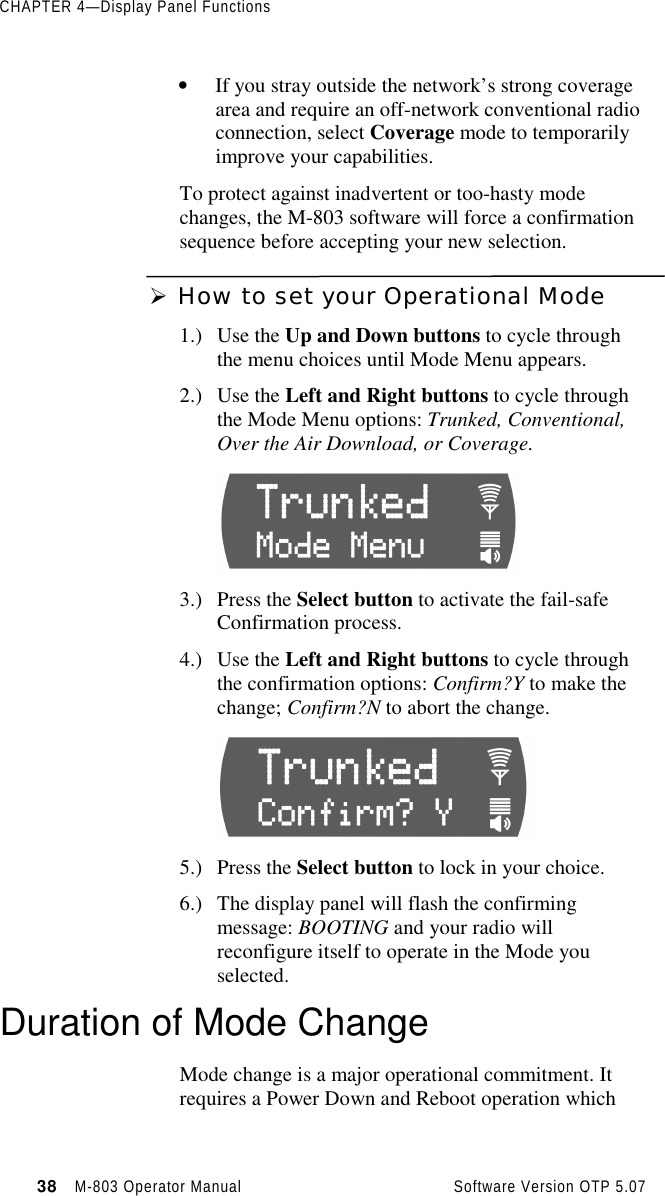 CHAPTER 4—Display Panel Functions38   M-803 Operator Manual     Software Version OTP 5.07• If you stray outside the network’s strong coveragearea and require an off-network conventional radioconnection, select Coverage mode to temporarilyimprove your capabilities.To protect against inadvertent or too-hasty modechanges, the M-803 software will force a confirmationsequence before accepting your new selection.Ø How to set your Operational Mode1.) Use the Up and Down buttons to cycle throughthe menu choices until Mode Menu appears.2.) Use the Left and Right buttons to cycle throughthe Mode Menu options: Trunked, Conventional,Over the Air Download, or Coverage.3.) Press the Select button to activate the fail-safeConfirmation process.4.) Use the Left and Right buttons to cycle throughthe confirmation options: Confirm?Y to make thechange; Confirm?N to abort the change.5.) Press the Select button to lock in your choice.6.) The display panel will flash the confirmingmessage: BOOTING and your radio willreconfigure itself to operate in the Mode youselected.Duration of Mode ChangeMode change is a major operational commitment. Itrequires a Power Down and Reboot operation which