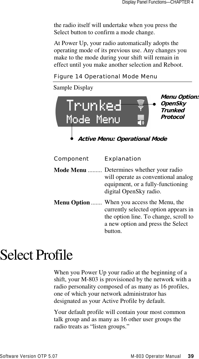 Display Panel Functions—CHAPTER 4Software Version OTP 5.07 M-803 Operator Manual     39the radio itself will undertake when you press theSelect button to confirm a mode change.At Power Up, your radio automatically adopts theoperating mode of its previous use. Any changes youmake to the mode during your shift will remain ineffect until you make another selection and Reboot.Figure 14 Operational Mode MenuSample DisplayComponent ExplanationMode Menu ......... Determines whether your radiowill operate as conventional analogequipment, or a fully-functioningdigital OpenSky radio.Menu Option ....... When you access the Menu, thecurrently selected option appears inthe option line. To change, scroll toa new option and press the Selectbutton.Select ProfileWhen you Power Up your radio at the beginning of ashift, your M-803 is provisioned by the network with aradio personality composed of as many as 16 profiles,one of which your network administrator hasdesignated as your Active Profile by default.Your default profile will contain your most commontalk group and as many as 16 other user groups theradio treats as “listen groups.”Menu Option:OpenSkyTrunkedProtocolActive Menu: Operational Mode