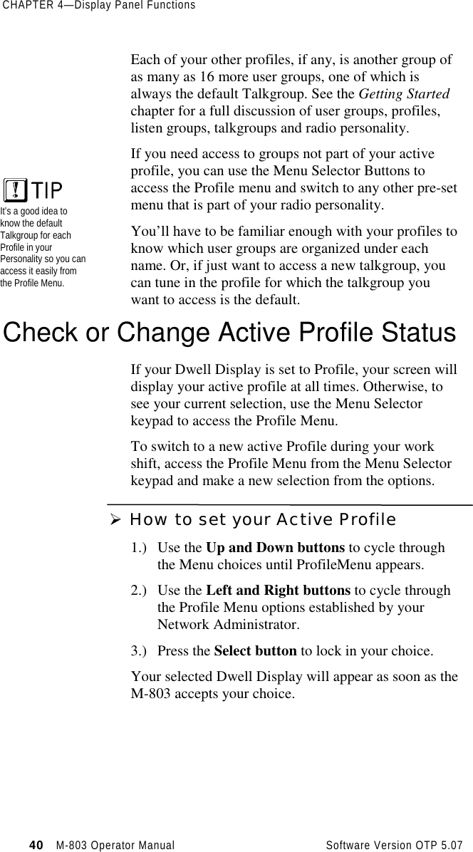 CHAPTER 4—Display Panel Functions40   M-803 Operator Manual     Software Version OTP 5.07Each of your other profiles, if any, is another group ofas many as 16 more user groups, one of which isalways the default Talkgroup. See the Getting Startedchapter for a full discussion of user groups, profiles,listen groups, talkgroups and radio personality.If you need access to groups not part of your activeprofile, you can use the Menu Selector Buttons toaccess the Profile menu and switch to any other pre-setmenu that is part of your radio personality.You’ll have to be familiar enough with your profiles toknow which user groups are organized under eachname. Or, if just want to access a new talkgroup, youcan tune in the profile for which the talkgroup youwant to access is the default.Check or Change Active Profile StatusIf your Dwell Display is set to Profile, your screen willdisplay your active profile at all times. Otherwise, tosee your current selection, use the Menu Selectorkeypad to access the Profile Menu.To switch to a new active Profile during your workshift, access the Profile Menu from the Menu Selectorkeypad and make a new selection from the options.Ø How to set your Active Profile1.) Use the Up and Down buttons to cycle throughthe Menu choices until ProfileMenu appears.2.) Use the Left and Right buttons to cycle throughthe Profile Menu options established by yourNetwork Administrator.3.) Press the Select button to lock in your choice.Your selected Dwell Display will appear as soon as theM-803 accepts your choice.It’s a good idea toknow the defaultTalkgroup for eachProfile in yourPersonality so you canaccess it easily fromthe Profile Menu.