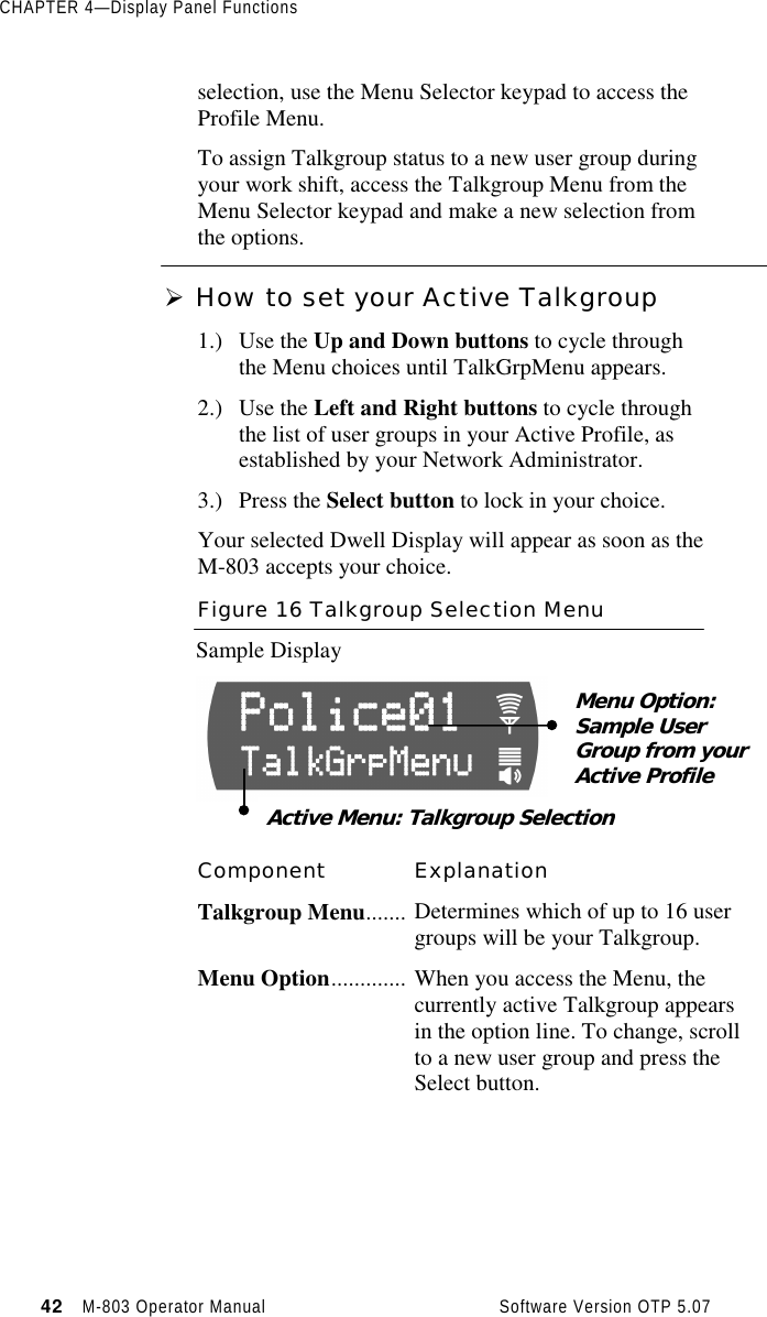 CHAPTER 4—Display Panel Functions42   M-803 Operator Manual     Software Version OTP 5.07selection, use the Menu Selector keypad to access theProfile Menu.To assign Talkgroup status to a new user group duringyour work shift, access the Talkgroup Menu from theMenu Selector keypad and make a new selection fromthe options.Ø How to set your Active Talkgroup1.) Use the Up and Down buttons to cycle throughthe Menu choices until TalkGrpMenu appears.2.) Use the Left and Right buttons to cycle throughthe list of user groups in your Active Profile, asestablished by your Network Administrator.3.) Press the Select button to lock in your choice.Your selected Dwell Display will appear as soon as theM-803 accepts your choice.Figure 16 Talkgroup Selection MenuSample DisplayComponent ExplanationTalkgroup Menu....... Determines which of up to 16 usergroups will be your Talkgroup.Menu Option............. When you access the Menu, thecurrently active Talkgroup appearsin the option line. To change, scrollto a new user group and press theSelect button.Menu Option:Sample UserGroup from yourActive ProfileActive Menu: Talkgroup Selection