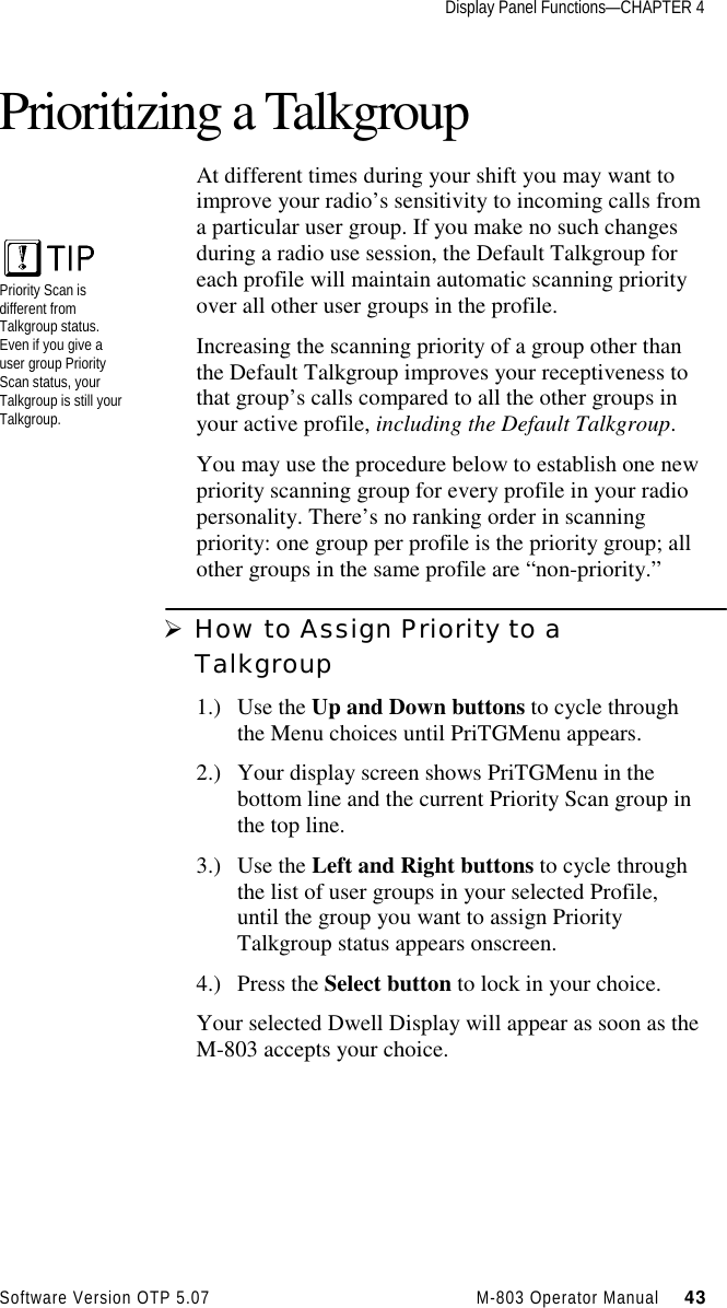 Display Panel Functions—CHAPTER 4Software Version OTP 5.07 M-803 Operator Manual     43Prioritizing a TalkgroupAt different times during your shift you may want toimprove your radio’s sensitivity to incoming calls froma particular user group. If you make no such changesduring a radio use session, the Default Talkgroup foreach profile will maintain automatic scanning priorityover all other user groups in the profile.Increasing the scanning priority of a group other thanthe Default Talkgroup improves your receptiveness tothat group’s calls compared to all the other groups inyour active profile, including the Default Talkgroup.You may use the procedure below to establish one newpriority scanning group for every profile in your radiopersonality. There’s no ranking order in scanningpriority: one group per profile is the priority group; allother groups in the same profile are “non-priority.”Ø How to Assign Priority to aTalkgroup1.) Use the Up and Down buttons to cycle throughthe Menu choices until PriTGMenu appears.2.) Your display screen shows PriTGMenu in thebottom line and the current Priority Scan group inthe top line.3.) Use the Left and Right buttons to cycle throughthe list of user groups in your selected Profile,until the group you want to assign PriorityTalkgroup status appears onscreen.4.) Press the Select button to lock in your choice.Your selected Dwell Display will appear as soon as theM-803 accepts your choice.Priority Scan isdifferent fromTalkgroup status.Even if you give auser group PriorityScan status, yourTalkgroup is still yourTalkgroup.