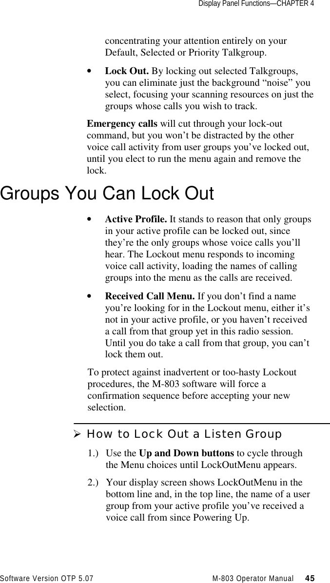 Display Panel Functions—CHAPTER 4Software Version OTP 5.07 M-803 Operator Manual     45concentrating your attention entirely on yourDefault, Selected or Priority Talkgroup.• Lock Out. By locking out selected Talkgroups,you can eliminate just the background “noise” youselect, focusing your scanning resources on just thegroups whose calls you wish to track.Emergency calls will cut through your lock-outcommand, but you won’t be distracted by the othervoice call activity from user groups you’ve locked out,until you elect to run the menu again and remove thelock.Groups You Can Lock Out• Active Profile. It stands to reason that only groupsin your active profile can be locked out, sincethey’re the only groups whose voice calls you’llhear. The Lockout menu responds to incomingvoice call activity, loading the names of callinggroups into the menu as the calls are received.• Received Call Menu. If you don’t find a nameyou’re looking for in the Lockout menu, either it’snot in your active profile, or you haven’t receiveda call from that group yet in this radio session.Until you do take a call from that group, you can’tlock them out.To protect against inadvertent or too-hasty Lockoutprocedures, the M-803 software will force aconfirmation sequence before accepting your newselection.Ø How to Lock Out a Listen Group1.) Use the Up and Down buttons to cycle throughthe Menu choices until LockOutMenu appears.2.) Your display screen shows LockOutMenu in thebottom line and, in the top line, the name of a usergroup from your active profile you’ve received avoice call from since Powering Up.