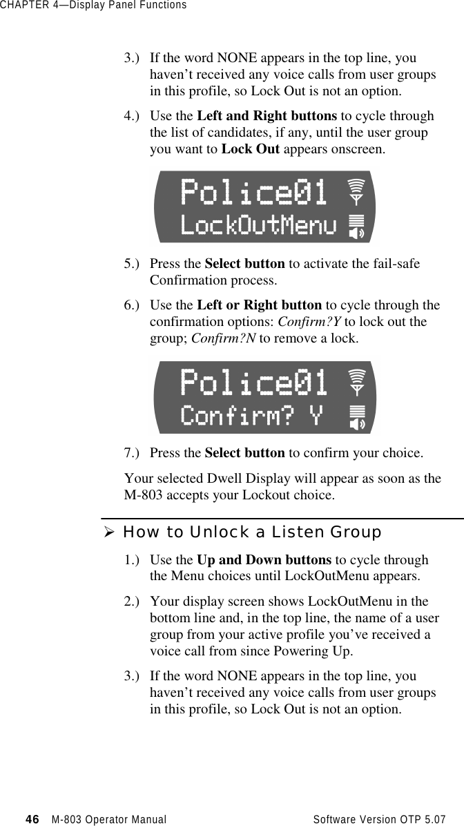 CHAPTER 4—Display Panel Functions46   M-803 Operator Manual     Software Version OTP 5.073.) If the word NONE appears in the top line, youhaven’t received any voice calls from user groupsin this profile, so Lock Out is not an option.4.) Use the Left and Right buttons to cycle throughthe list of candidates, if any, until the user groupyou want to Lock Out appears onscreen.       5.) Press the Select button to activate the fail-safeConfirmation process.6.) Use the Left or Right button to cycle through theconfirmation options: Confirm?Y to lock out thegroup; Confirm?N to remove a lock.7.) Press the Select button to confirm your choice.Your selected Dwell Display will appear as soon as theM-803 accepts your Lockout choice.Ø How to Unlock a Listen Group1.) Use the Up and Down buttons to cycle throughthe Menu choices until LockOutMenu appears.2.) Your display screen shows LockOutMenu in thebottom line and, in the top line, the name of a usergroup from your active profile you’ve received avoice call from since Powering Up.3.) If the word NONE appears in the top line, youhaven’t received any voice calls from user groupsin this profile, so Lock Out is not an option.