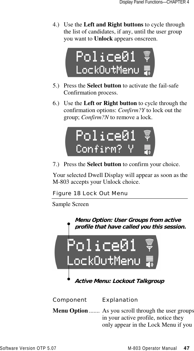 Display Panel Functions—CHAPTER 4Software Version OTP 5.07 M-803 Operator Manual     474.) Use the Left and Right buttons to cycle throughthe list of candidates, if any, until the user groupyou want to Unlock appears onscreen.       5.) Press the Select button to activate the fail-safeConfirmation process.6.) Use the Left or Right button to cycle through theconfirmation options: Confirm?Y to lock out thegroup; Confirm?N to remove a lock.7.) Press the Select button to confirm your choice.Your selected Dwell Display will appear as soon as theM-803 accepts your Unlock choice.Figure 18 Lock Out MenuSample ScreenComponent ExplanationMenu Option ....... As you scroll through the user groupsin your active profile, notice theyonly appear in the Lock Menu if youActive Menu: Lockout TalkgroupMenu Option: User Groups from activeprofile that have called you this session.