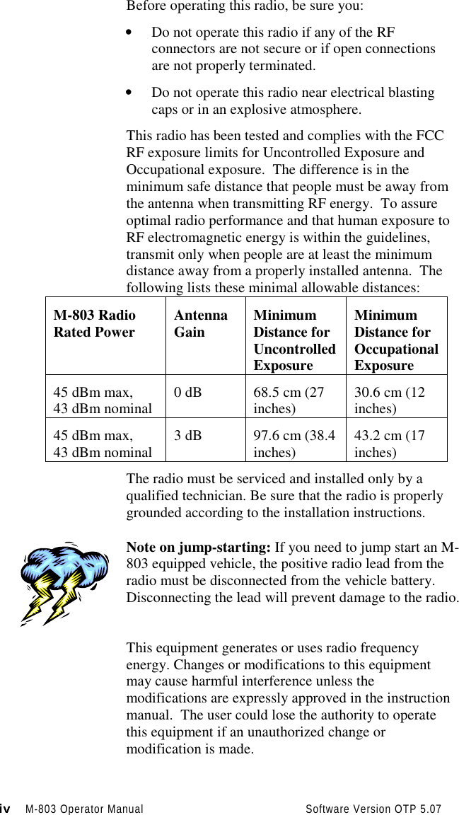 iviviviv M-803 Operator Manual                                          Software Version OTP 5.07Before operating this radio, be sure you:• Do not operate this radio if any of the RFconnectors are not secure or if open connectionsare not properly terminated.• Do not operate this radio near electrical blastingcaps or in an explosive atmosphere.This radio has been tested and complies with the FCCRF exposure limits for Uncontrolled Exposure andOccupational exposure.  The difference is in theminimum safe distance that people must be away fromthe antenna when transmitting RF energy.  To assureoptimal radio performance and that human exposure toRF electromagnetic energy is within the guidelines,transmit only when people are at least the minimumdistance away from a properly installed antenna.  Thefollowing lists these minimal allowable distances:M-803 RadioRated Power AntennaGain MinimumDistance forUncontrolledExposureMinimumDistance forOccupationalExposure45 dBm max,43 dBm nominal 0 dB 68.5 cm (27inches) 30.6 cm (12inches)45 dBm max,43 dBm nominal 3 dB 97.6 cm (38.4inches) 43.2 cm (17inches)The radio must be serviced and installed only by aqualified technician. Be sure that the radio is properlygrounded according to the installation instructions.Note on jump-starting: If you need to jump start an M-803 equipped vehicle, the positive radio lead from theradio must be disconnected from the vehicle battery.Disconnecting the lead will prevent damage to the radio.This equipment generates or uses radio frequencyenergy. Changes or modifications to this equipmentmay cause harmful interference unless themodifications are expressly approved in the instructionmanual.  The user could lose the authority to operatethis equipment if an unauthorized change ormodification is made.