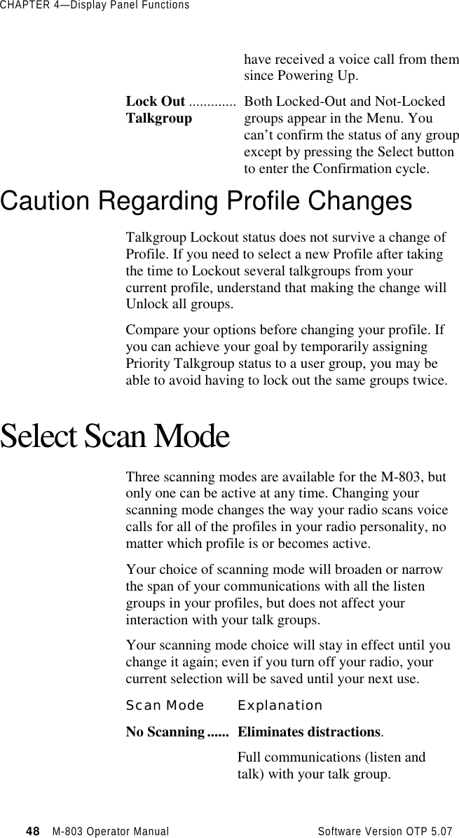 CHAPTER 4—Display Panel Functions48   M-803 Operator Manual     Software Version OTP 5.07have received a voice call from themsince Powering Up.Lock Out .............Talkgroup Both Locked-Out and Not-Lockedgroups appear in the Menu. Youcan’t confirm the status of any groupexcept by pressing the Select buttonto enter the Confirmation cycle.Caution Regarding Profile ChangesTalkgroup Lockout status does not survive a change ofProfile. If you need to select a new Profile after takingthe time to Lockout several talkgroups from yourcurrent profile, understand that making the change willUnlock all groups.Compare your options before changing your profile. Ifyou can achieve your goal by temporarily assigningPriority Talkgroup status to a user group, you may beable to avoid having to lock out the same groups twice.Select Scan ModeThree scanning modes are available for the M-803, butonly one can be active at any time. Changing yourscanning mode changes the way your radio scans voicecalls for all of the profiles in your radio personality, nomatter which profile is or becomes active.Your choice of scanning mode will broaden or narrowthe span of your communications with all the listengroups in your profiles, but does not affect yourinteraction with your talk groups.Your scanning mode choice will stay in effect until youchange it again; even if you turn off your radio, yourcurrent selection will be saved until your next use.Scan Mode ExplanationNo Scanning...... Eliminates distractions.Full communications (listen andtalk) with your talk group.