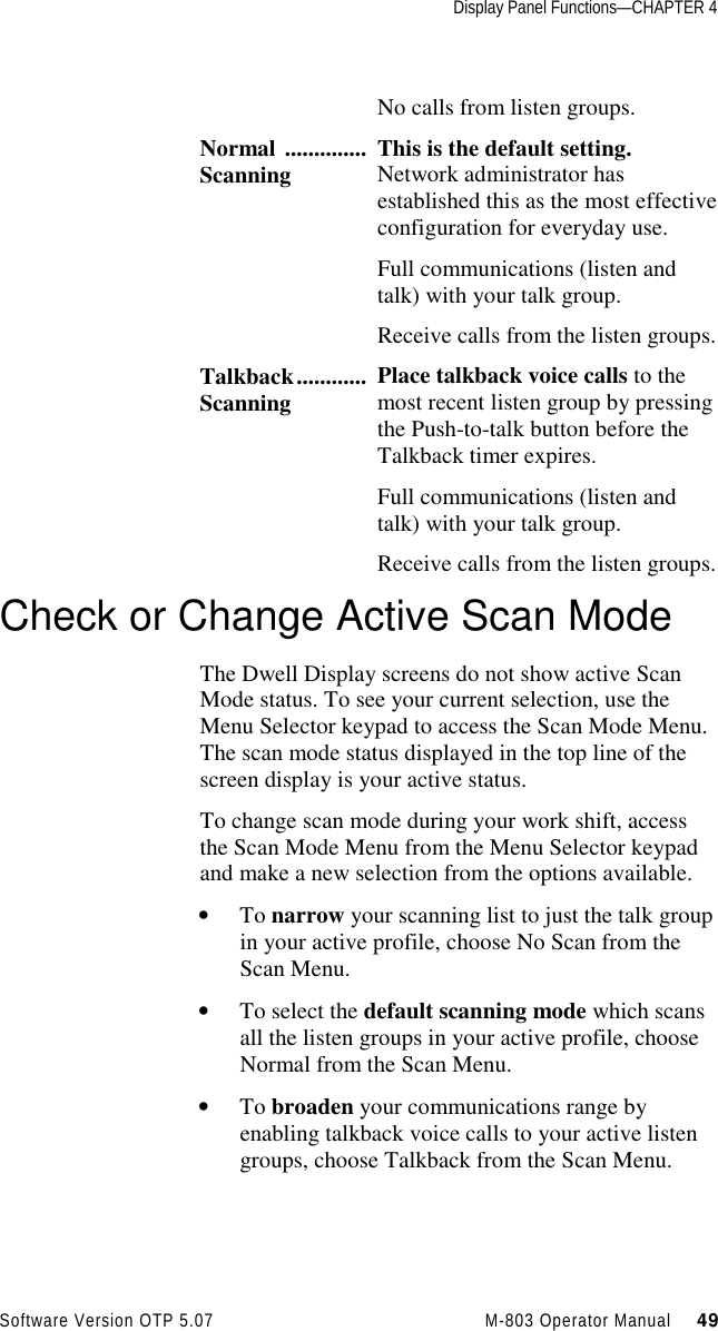 Display Panel Functions—CHAPTER 4Software Version OTP 5.07 M-803 Operator Manual     49No calls from listen groups.Normal ..............Scanning This is the default setting.Network administrator hasestablished this as the most effectiveconfiguration for everyday use.Full communications (listen andtalk) with your talk group.Receive calls from the listen groups.Talkback............Scanning Place talkback voice calls to themost recent listen group by pressingthe Push-to-talk button before theTalkback timer expires.Full communications (listen andtalk) with your talk group.Receive calls from the listen groups.Check or Change Active Scan ModeThe Dwell Display screens do not show active ScanMode status. To see your current selection, use theMenu Selector keypad to access the Scan Mode Menu.The scan mode status displayed in the top line of thescreen display is your active status.To change scan mode during your work shift, accessthe Scan Mode Menu from the Menu Selector keypadand make a new selection from the options available.• To narrow your scanning list to just the talk groupin your active profile, choose No Scan from theScan Menu.• To select the default scanning mode which scansall the listen groups in your active profile, chooseNormal from the Scan Menu.• To broaden your communications range byenabling talkback voice calls to your active listengroups, choose Talkback from the Scan Menu.