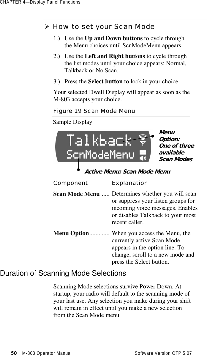 CHAPTER 4—Display Panel Functions50   M-803 Operator Manual     Software Version OTP 5.07Ø How to set your Scan Mode1.) Use the Up and Down buttons to cycle throughthe Menu choices until ScnModeMenu appears.2.) Use the Left and Right buttons to cycle throughthe list modes until your choice appears: Normal,Talkback or No Scan.3.) Press the Select button to lock in your choice.Your selected Dwell Display will appear as soon as theM-803 accepts your choice.Figure 19 Scan Mode MenuSample DisplayComponent ExplanationScan Mode Menu...... Determines whether you will scanor suppress your listen groups forincoming voice messages. Enablesor disables Talkback to your mostrecent caller.Menu Option............. When you access the Menu, thecurrently active Scan Modeappears in the option line. Tochange, scroll to a new mode andpress the Select button.Duration of Scanning Mode SelectionsScanning Mode selections survive Power Down. Atstartup, your radio will default to the scanning mode ofyour last use. Any selection you make during your shiftwill remain in effect until you make a new selectionfrom the Scan Mode menu.MenuOption:One of threeavailableScan ModesActive Menu: Scan Mode Menu