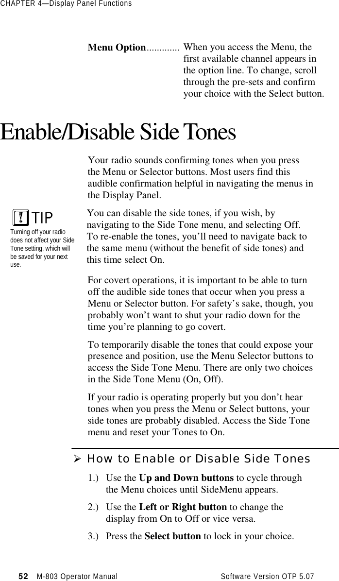 CHAPTER 4—Display Panel Functions52   M-803 Operator Manual     Software Version OTP 5.07Menu Option............. When you access the Menu, thefirst available channel appears inthe option line. To change, scrollthrough the pre-sets and confirmyour choice with the Select button.Enable/Disable Side TonesYour radio sounds confirming tones when you pressthe Menu or Selector buttons. Most users find thisaudible confirmation helpful in navigating the menus inthe Display Panel.Turning off your radiodoes not affect your SideTone setting, which willbe saved for your nextuse.You can disable the side tones, if you wish, bynavigating to the Side Tone menu, and selecting Off.To re-enable the tones, you’ll need to navigate back tothe same menu (without the benefit of side tones) andthis time select On.For covert operations, it is important to be able to turnoff the audible side tones that occur when you press aMenu or Selector button. For safety’s sake, though, youprobably won’t want to shut your radio down for thetime you’re planning to go covert.To temporarily disable the tones that could expose yourpresence and position, use the Menu Selector buttons toaccess the Side Tone Menu. There are only two choicesin the Side Tone Menu (On, Off).If your radio is operating properly but you don’t heartones when you press the Menu or Select buttons, yourside tones are probably disabled. Access the Side Tonemenu and reset your Tones to On.Ø How to Enable or Disable Side Tones1.) Use the Up and Down buttons to cycle throughthe Menu choices until SideMenu appears.2.) Use the Left or Right button to change thedisplay from On to Off or vice versa.3.) Press the Select button to lock in your choice.