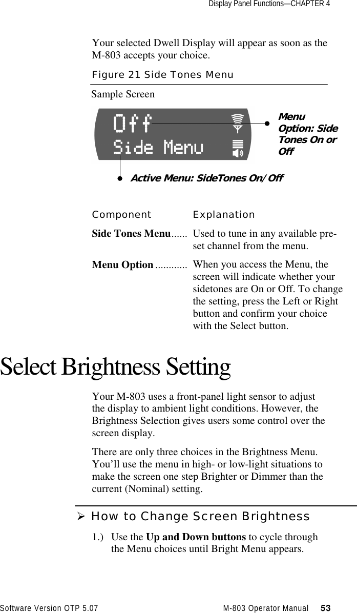 Display Panel Functions—CHAPTER 4Software Version OTP 5.07 M-803 Operator Manual     53Your selected Dwell Display will appear as soon as theM-803 accepts your choice.Figure 21 Side Tones MenuSample ScreenComponent ExplanationSide Tones Menu...... Used to tune in any available pre-set channel from the menu.Menu Option ............ When you access the Menu, thescreen will indicate whether yoursidetones are On or Off. To changethe setting, press the Left or Rightbutton and confirm your choicewith the Select button.Select Brightness SettingYour M-803 uses a front-panel light sensor to adjustthe display to ambient light conditions. However, theBrightness Selection gives users some control over thescreen display.There are only three choices in the Brightness Menu.You’ll use the menu in high- or low-light situations tomake the screen one step Brighter or Dimmer than thecurrent (Nominal) setting.Ø How to Change Screen Brightness1.) Use the Up and Down buttons to cycle throughthe Menu choices until Bright Menu appears.MenuOption: SideTones On orOffActive Menu: SideTones On/Off