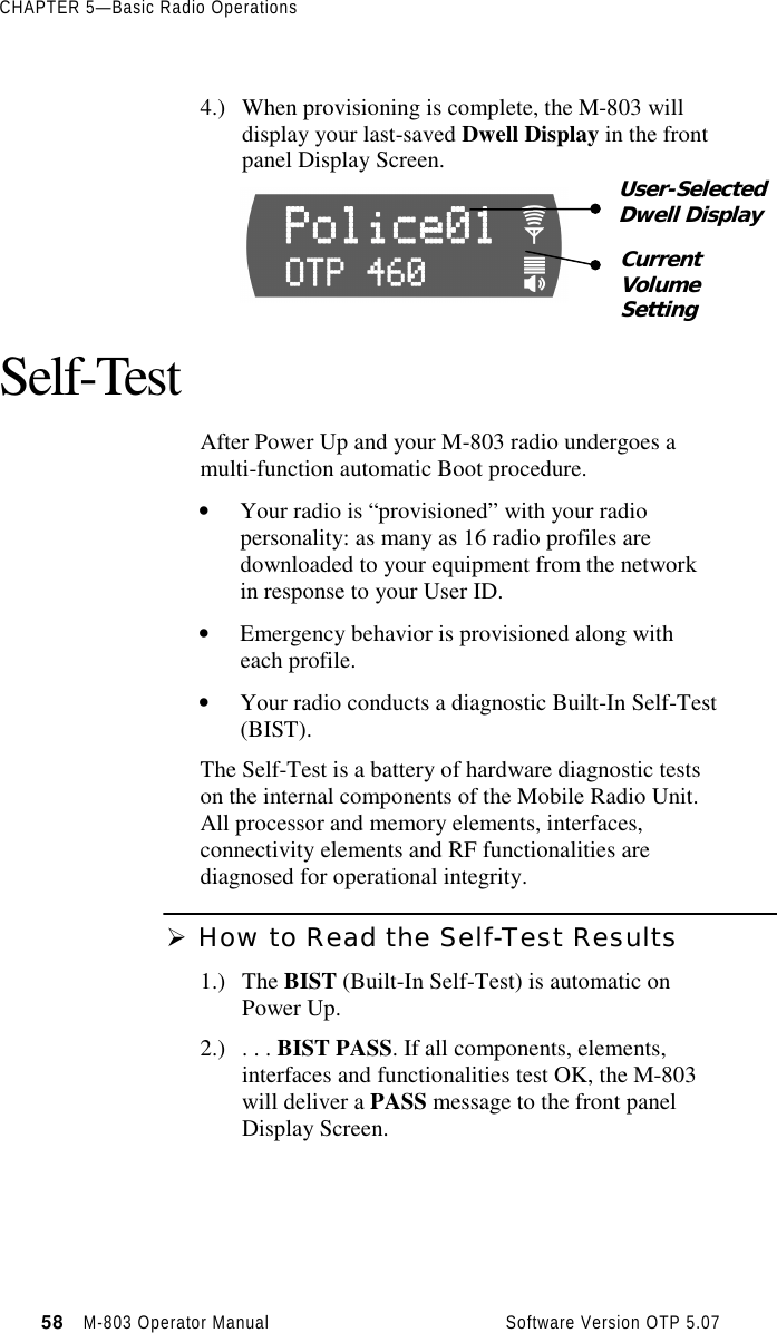 CHAPTER 5—Basic Radio Operations58   M-803 Operator Manual     Software Version OTP 5.074.) When provisioning is complete, the M-803 willdisplay your last-saved Dwell Display in the frontpanel Display Screen.Self-TestAfter Power Up and your M-803 radio undergoes amulti-function automatic Boot procedure.• Your radio is “provisioned” with your radiopersonality: as many as 16 radio profiles aredownloaded to your equipment from the networkin response to your User ID.• Emergency behavior is provisioned along witheach profile.• Your radio conducts a diagnostic Built-In Self-Test(BIST).The Self-Test is a battery of hardware diagnostic testson the internal components of the Mobile Radio Unit.All processor and memory elements, interfaces,connectivity elements and RF functionalities arediagnosed for operational integrity.Ø How to Read the Self-Test Results1.) The BIST (Built-In Self-Test) is automatic onPower Up.2.) . . . BIST PASS. If all components, elements,interfaces and functionalities test OK, the M-803will deliver a PASS message to the front panelDisplay Screen.User-SelectedDwell DisplayCurrentVolumeSetting