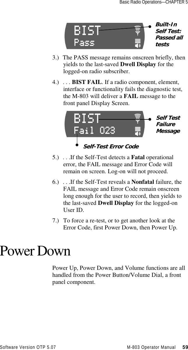 Basic Radio Operations—CHAPTER 5Software Version OTP 5.07 M-803 Operator Manual     593.) The PASS message remains onscreen briefly, thenyields to the last-saved Dwell Display for thelogged-on radio subscriber.4.) . . . BIST FAIL. If a radio component, element,interface or functionality fails the diagnostic test,the M-803 will deliver a FAIL message to thefront panel Display Screen.5.) . . .If the Self-Test detects a Fatal operationalerror, the FAIL message and Error Code willremain on screen. Log-on will not proceed.6.) . . .If the Self-Test reveals a Nonfatal failure, theFAIL message and Error Code remain onscreenlong enough for the user to record, then yields tothe last-saved Dwell Display for the logged-onUser ID.7.) To force a re-test, or to get another look at theError Code, first Power Down, then Power Up.Power DownPower Up, Power Down, and Volume functions are allhandled from the Power Button/Volume Dial, a frontpanel component.Built-InSelf Test:Passed alltestsSelf TestFailureMessageSelf-Test Error Code